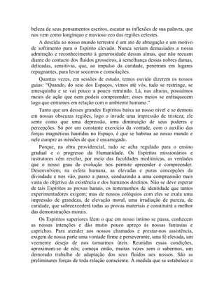 beleza de seus pensamentos escritos, escutar as inflexões de sua palavra, que
nos vem como longínquo e mavioso eco das regiões celestes.
    A descida ao nosso mundo terrestre é um ato de abnegação e um motivo
de sofrimento para o Espírito elevado. Nunca seriam demasiados a nossa
admiração e reconhecimento à generosidade dessas almas, que não recuam
diante do contacto dos fluidos grosseiros, à semelhança dessas nobres damas,
delicadas, sensitivas, que, ao impulso da caridade, penetram em lugares
repugnantes, para levar socorros e consolações.
    Quantas vezes, em sessões de estudo, temos ouvido dizerem os nossos
guias: “Quando, do seio dos Espaços, vimos até vós, tudo se restringe, se
amesquinha e se vai pouco a pouco retraindo. Lá, nas alturas, possuímos
meios de ação que nem podeis compreender; esses meios se enfraquecem
logo que entramos em relação com o ambiente humano.”
    Tanto que um desses grandes Espíritos baixa ao nosso nível e se demora
em nossas obscuras regiões, logo o invade uma impressão de tristeza; ele
sente como que uma depressão, uma diminuição de seus poderes e
percepções. Só por um constante exercício da vontade, com o auxílio das
forças magnéticas hauridas no Espaço, é que se habitua ao nosso mundo e
nele cumpre as missões de que é encarregado.
    Porque, na obra providencial, tudo se acha regulado para o ensino
gradual e o progresso da Humanidade. Os Espíritos missionários e
instrutores vêm revelar, por meio das faculdades mediúnicas, as verdades
que o nosso grau de evolução nos permite apreender e compreender.
Desenvolvem, na esfera humana, as elevadas e puras concepções da
divindade e nos vão, passo a passo, conduzindo a uma compreensão mais
vasta do objetivo da existência e dos humanos destinos. Não se deve esperar
de tais Espíritos as provas banais, os testemunhos de identidade que tantos
experimentadores exigem; mas de nossos colóquios com eles se exala uma
impressão de grandeza, de elevação moral, uma irradiação de pureza, de
caridade, que sobreexcederá todas as provas materiais e constituirá a melhor
das demonstrações morais.
    Os Espíritos superiores lêem o que em nosso íntimo se passa, conhecem
as nossas intenções e dão muito pouco apreço às nossas fantasias e
caprichos. Para atender aos nossos chamados e prestar-nos assistência,
exigem de nossa parte uma vontade firme e perseverante, uma fé elevada, um
veemente desejo de nos tornarmos úteis. Reunidas essas condições,
aproximam-se de nós; começa então, muitas vezes sem o sabermos, um
demorado trabalho de adaptação dos seus fluidos aos nossos. São as
preliminares forças de toda relação consciente. À medida que se estabelece a
 