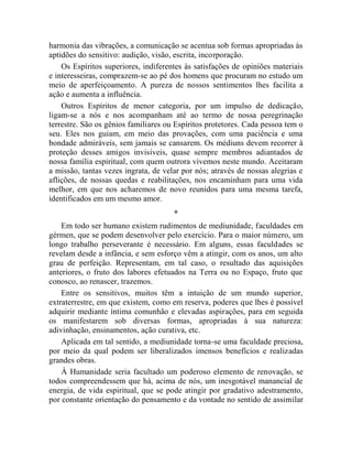 harmonia das vibrações, a comunicação se acentua sob formas apropriadas às
aptidões do sensitivo: audição, visão, escrita, incorporação.
    Os Espíritos superiores, indiferentes às satisfações de opiniões materiais
e interesseiras, comprazem-se ao pé dos homens que procuram no estudo um
meio de aperfeiçoamento. A pureza de nossos sentimentos lhes facilita a
ação e aumenta a influência.
    Outros Espíritos de menor categoria, por um impulso de dedicação,
ligam-se a nós e nos acompanham até ao termo de nossa peregrinação
terrestre. São os gênios familiares ou Espíritos protetores. Cada pessoa tem o
seu. Eles nos guiam, em meio das provações, com uma paciência e uma
bondade admiráveis, sem jamais se cansarem. Os médiuns devem recorrer à
proteção desses amigos invisíveis, quase sempre membros adiantados de
nossa família espiritual, com quem outrora vivemos neste mundo. Aceitaram
a missão, tantas vezes ingrata, de velar por nós; através de nossas alegrias e
aflições, de nossas quedas e reabilitações, nos encaminham para uma vida
melhor, em que nos acharemos de novo reunidos para uma mesma tarefa,
identificados em um mesmo amor.
                                      *
    Em todo ser humano existem rudimentos de mediunidade, faculdades em
gérmen, que se podem desenvolver pelo exercício. Para o maior número, um
longo trabalho perseverante é necessário. Em alguns, essas faculdades se
revelam desde a infância, e sem esforço vêm a atingir, com os anos, um alto
grau de perfeição. Representam, em tal caso, o resultado das aquisições
anteriores, o fruto dos labores efetuados na Terra ou no Espaço, fruto que
conosco, ao renascer, trazemos.
    Entre os sensitivos, muitos têm a intuição de um mundo superior,
extraterrestre, em que existem, como em reserva, poderes que lhes é possível
adquirir mediante íntima comunhão e elevadas aspirações, para em seguida
os manifestarem sob diversas formas, apropriadas à sua natureza:
adivinhação, ensinamentos, ação curativa, etc.
    Aplicada em tal sentido, a mediunidade torna-se uma faculdade preciosa,
por meio da qual podem ser liberalizados imensos benefícios e realizadas
grandes obras.
    À Humanidade seria facultado um poderoso elemento de renovação, se
todos compreendessem que há, acima de nós, um inesgotável manancial de
energia, de vida espiritual, que se pode atingir por gradativo adestramento,
por constante orientação do pensamento e da vontade no sentido de assimilar
 