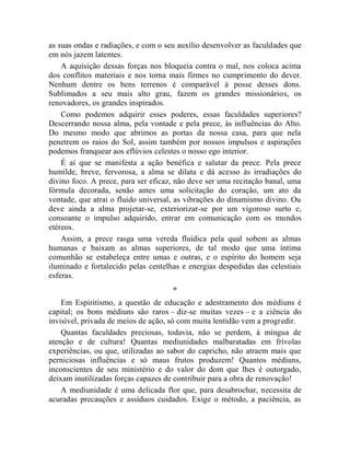 as suas ondas e radiações, e com o seu auxílio desenvolver as faculdades que
em nós jazem latentes.
    A aquisição dessas forças nos bloqueia contra o mal, nos coloca acima
dos conflitos materiais e nos torna mais firmes no cumprimento do dever.
Nenhum dentre os bens terrenos é comparável à posse desses dons.
Sublimados a seu mais alto grau, fazem os grandes missionários, os
renovadores, os grandes inspirados.
    Como podemos adquirir esses poderes, essas faculdades superiores?
Descerrando nossa alma, pela vontade e pela prece, às influências do Alto.
Do mesmo modo que abrimos as portas da nossa casa, para que nela
penetrem os raios do Sol, assim também por nossos impulsos e aspirações
podemos franquear aos eflúvios celestes o nosso ego interior.
    É aí que se manifesta a ação benéfica e salutar da prece. Pela prece
humilde, breve, fervorosa, a alma se dilata e dá acesso às irradiações do
divino foco. A prece, para ser eficaz, não deve ser uma recitação banal, uma
fórmula decorada, senão antes uma solicitação do coração, um ato da
vontade, que atrai o fluido universal, as vibrações do dinamismo divino. Ou
deve ainda a alma projetar-se, exteriorizar-se por um vigoroso surto e,
consoante o impulso adquirido, entrar em comunicação com os mundos
etéreos.
    Assim, a prece rasga uma vereda fluídica pela qual sobem as almas
humanas e baixam as almas superiores, de tal modo que uma íntima
comunhão se estabeleça entre umas e outras, e o espírito do homem seja
iluminado e fortalecido pelas centelhas e energias despedidas das celestiais
esferas.
                                     *
    Em Espiritismo, a questão de educação e adestramento dos médiuns é
capital; os bons médiuns são raros – diz-se muitas vezes – e a ciência do
invisível, privada de meios de ação, só com muita lentidão vem a progredir.
    Quantas faculdades preciosas, todavia, não se perdem, à míngua de
atenção e de cultura! Quantas mediunidades malbaratadas em frívolas
experiências, ou que, utilizadas ao sabor do capricho, não atraem mais que
perniciosas influências e só maus frutos produzem! Quantos médiuns,
inconscientes de seu ministério e do valor do dom que lhes é outorgado,
deixam inutilizadas forças capazes de contribuir para a obra de renovação!
    A mediunidade é uma delicada flor que, para desabrochar, necessita de
acuradas precauções e assíduos cuidados. Exige o método, a paciência, as
 