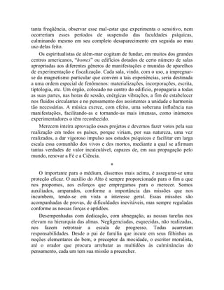 tanta freqüência, observar esse mal-estar que experimenta o sensitivo, nem
ocorreriam esses períodos de suspensão das faculdades psíquicas,
culminando mesmo em seu completo desaparecimento em seguida ao mau
uso delas feito.
    Os espiritualistas de além-mar cogitam de fundar, em muitos dos grandes
centros americanos, “homes” ou edifícios dotados de certo número de salas
apropriadas aos diferentes gêneros de manifestações e munidas de aparelhos
de experimentação e fiscalização. Cada sala, vindo, com o uso, a impregnar-
se do magnetismo particular que convém a tais experiências, seria destinada
a uma ordem especial de fenômenos: materializações, incorporações, escrita,
tiptologia, etc. Um órgão, colocado no centro do edifício, propagaria a todas
as suas partes, nas horas de sessão, enérgicas vibrações, a fim de estabelecer
nos fluidos circulantes e no pensamento dos assistentes a unidade e harmonia
tão necessárias. A música exerce, com efeito, uma soberana influência nas
manifestações, facilitando-as e tornando-as mais intensas, como inúmeros
experimentadores o têm reconhecido.
    Merecem inteira aprovação esses projetos e devemos fazer votos pela sua
realização em todos os países, porque viriam, por sua natureza, uma vez
realizados, a dar vigoroso impulso aos estudos psíquicos e facilitar em larga
escala essa comunhão dos vivos e dos mortos, mediante a qual se afirmam
tantas verdades de valor incalculável, capazes de, em sua propagação pelo
mundo, renovar a Fé e a Ciência.
                                      *
    O importante para o médium, dissemos mais acima, é assegurar-se uma
proteção eficaz. O auxílio do Alto é sempre proporcionado para o fim a que
nos propomos, aos esforços que empregamos para o merecer. Somos
auxiliados, amparados, conforme a importância das missões que nos
incumbem, tendo-se em vista o interesse geral. Essas missões são
acompanhadas de provas, de dificuldades inevitáveis, mas sempre reguladas
conforme as nossas forças e aptidões.
    Desempenhadas com dedicação, com abnegação, as nossas tarefas nos
elevam na hierarquia das almas. Negligenciadas, esquecidas, não realizadas,
nos fazem retrotrair a escala de progresso. Todas acarretam
responsabilidades. Desde o pai de família que incute em seus filhinhos as
noções elementares do bem, o preceptor da mocidade, o escritor moralista,
até o orador que procura arrebatar as multidões às culminâncias do
pensamento, cada um tem sua missão a preencher.
 
