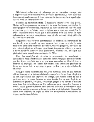 Não há mais nobre, mais elevado cargo que ser chamado a propagar, sob
a inspiração das potências invisíveis, a verdade pelo mundo, a fazer ouvir aos
homens o atenuado eco dos divinos convites, incitando-os à luz e à perfeição.
Tal é o papel da alta mediunidade.
    Falamos de responsabilidade. É necessário insistir sobre esse ponto.
Muitos médiuns procuram, no exercício de suas faculdades, satisfações de
amor-próprio ou de interesse. Descuram de fazer intervir em sua obra esse
sentimento grave, refletido, quase religioso, que é uma das condições de
êxito. Esquecem muitas vezes que a mediunidade é um dos meios de ação
pelos quais se executa o plano divino, e que ele não tem o direito de utilizá-la
ao sabor de sua fantasia.
    Enquanto se não tiverem compenetrado os médiuns da importância de
sua função e da extensão de seus deveres, haverá no exercício de suas
faculdades uma fonte de abusos e de males. Os dons psíquicos, desviados de
seu eminente objetivo, utilizados para fins de interesses medíocres, pessoais
e fúteis, revertem contra os seus possuidores, atraindo-lhes, em lugar dos
gênios tutelares, as potências malfazejas do Além.
    Fora das condições de elevação de pensamento, de moralidade e
desinteresse, pode a mediunidade constituir-se um perigo; ao passo que tendo
por fim firme propósito no bem, por suas aspirações ao ideal divino, o
médium se impregna de fluidos purificados; uma atmosfera protetora se
forma em torno dele, o envolve, o preserva dos erros e das ciladas do
invisível.
    E se, por sua fé e comprovado zelo, pela pureza da alma em que nenhum
cálculo interesseiro se insinue, obtém ele a assistência de um desses Espíritos
de luz, depositários dos segredos do Espaço, que pairam acima de nós e
projetam sobre a nossa fraqueza as suas irradiações; se esse Espírito se
constitui seu protetor, seu guia, seu amigo, graças a ele sentirá o médium
uma força desconhecida penetrar-lhe todo o ser, uma chama lhe iluminar a
fronte. Todos quantos tomarem parte em seus trabalhos e colherem os seus
resultados sentirão reanimar-se-lhes o coração e a inteligência às fulgurações
dessa alma superior; um sopro de vida lhes transportará o pensamento às
regiões sublimes do Infinito.
 