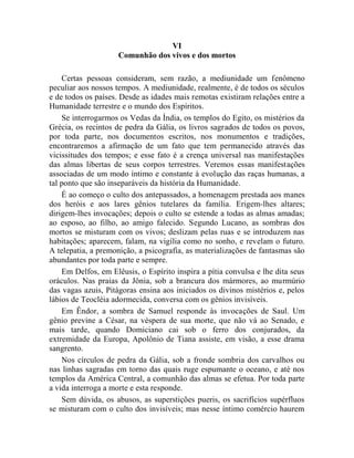 VI
                     Comunhão dos vivos e dos mortos

    Certas pessoas consideram, sem razão, a mediunidade um fenômeno
peculiar aos nossos tempos. A mediunidade, realmente, é de todos os séculos
e de todos os países. Desde as idades mais remotas existiram relações entre a
Humanidade terrestre e o mundo dos Espíritos.
    Se interrogarmos os Vedas da Índia, os templos do Egito, os mistérios da
Grécia, os recintos de pedra da Gália, os livros sagrados de todos os povos,
por toda parte, nos documentos escritos, nos monumentos e tradições,
encontraremos a afirmação de um fato que tem permanecido através das
vicissitudes dos tempos; e esse fato é a crença universal nas manifestações
das almas libertas de seus corpos terrestres. Veremos essas manifestações
associadas de um modo íntimo e constante à evolução das raças humanas, a
tal ponto que são inseparáveis da história da Humanidade.
    É ao começo o culto dos antepassados, a homenagem prestada aos manes
dos heróis e aos lares gênios tutelares da família. Erigem-lhes altares;
dirigem-lhes invocações; depois o culto se estende a todas as almas amadas;
ao esposo, ao filho, ao amigo falecido. Segundo Lucano, as sombras dos
mortos se misturam com os vivos; deslizam pelas ruas e se introduzem nas
habitações; aparecem, falam, na vigília como no sonho, e revelam o futuro.
A telepatia, a premonição, a psicografia, as materializações de fantasmas são
abundantes por toda parte e sempre.
    Em Delfos, em Elêusis, o Espírito inspira a pítia convulsa e lhe dita seus
oráculos. Nas praias da Jônia, sob a brancura dos mármores, ao murmúrio
das vagas azuis, Pitágoras ensina aos iniciados os divinos mistérios e, pelos
lábios de Teocléia adormecida, conversa com os gênios invisíveis.
    Em Êndor, a sombra de Samuel responde às invocações de Saul. Um
gênio previne a César, na véspera de sua morte, que não vá ao Senado, e
mais tarde, quando Domiciano cai sob o ferro dos conjurados, da
extremidade da Europa, Apolônio de Tiana assiste, em visão, a esse drama
sangrento.
    Nos círculos de pedra da Gália, sob a fronde sombria dos carvalhos ou
nas linhas sagradas em torno das quais ruge espumante o oceano, e até nos
templos da América Central, a comunhão das almas se efetua. Por toda parte
a vida interroga a morte e esta responde.
    Sem dúvida, os abusos, as superstições pueris, os sacrifícios supérfluos
se misturam com o culto dos invisíveis; mas nesse íntimo comércio haurem
 