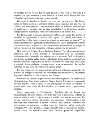 os homens novas forças. Sabem que podem contar com a presença e o
amparo dos que amavam e esta certeza os torna mais firmes em suas
provações. Aprendem a não mais temer a morte.
    Os laços de família se fortalecem com isso, intimamente. Na China,
como na Índia, como no território céltico, havia reuniões em dia fixo, na
“câmara dos antepassados”. São numerosos então os médiuns; ardente é sua
fé, poderosas e variadas são as suas faculdades e os fenômenos obtidos
ultrapassam em intensidade tudo o que observamos em nossos dias.
    Em Roma eram instituídas cerimônias públicas em honra dos mortos. A
multidão se aglomerava à entrada das criptas. As sibilas praticavam as
encantações, e dos lugares obscuros, dizem os escritores da época,xxxvi tal
como atualmente dos gabinetes de materialização, via-se emergirem sombras
e se apresentarem em plena luz. Às vezes mesmo os camaradas, os amigos de
outrora retomavam por momentos seu lugar à mesa e no lar comuns.
    Nos mistérios órficos, dizem Porfiro e Próluz, xxxvii as almas dos defuntos
apareciam sob a forma humana e conversavam com os assistentes.
Ensinavam-lhes a sucessão das existências e a ascensão final do Espírito à
luz divina, mediante vidas puras e laboriosas. Essas práticas comunicavam
aos iniciados uma fé profunda no futuro, incutiam-lhes uma força moral, uma
serenidade incomparáveis; transportavam seus pensamentos às regiões
sublimes em que tanto se comprouve o gênio grego.
    Eis que chega, porém, a época de decadência e aí temos a depressão dos
estudos, as intrigas sacerdotais, as rivalidades dos potentados e, finalmente,
as grandes invasões, a ruína e a morte dos deuses.
    Um vento de barbaria sopra sobre os mistérios sagrados. Os Espíritos, os
gênios tutelares desertaram. A divina Psique, banida dos altares, remontou às
celestes regiões. Uma a uma, se vão extinguindo as luzes do templo. A
grande noite, uma noite de dez séculos, se estende sobre o pensamento
humano.
    Surge, entretanto, o Cristianismo. Também ele se baseia nas
manifestações de além-túmulo. O Cristo atravessa a existência, rodeado de
uma multidão invisível, cuja presença se revela em todos os seus atos. Ele
mesmo aparecerá, depois da morte, aos discípulos consternados, e sua
presença lhes fortalecerá o ânimo. Durante dois séculos, comunicaram
abertamente os primeiros cristãos com os Espíritos, deles recebendo
instruções.xxxviii Cedo, porém, a Igreja, inquieta com as ingerências ocultas,
muitas vezes em oposição com seus intuitos, procurará impedi-las.
 