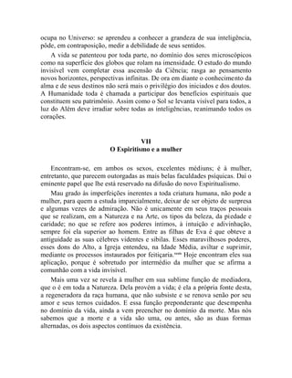 ocupa no Universo: se aprendeu a conhecer a grandeza de sua inteligência,
pôde, em contraposição, medir a debilidade de seus sentidos.
    A vida se patenteou por toda parte, no domínio dos seres microscópicos
como na superfície dos globos que rolam na imensidade. O estudo do mundo
invisível vem completar essa ascensão da Ciência; rasga ao pensamento
novos horizontes, perspectivas infinitas. De ora em diante o conhecimento da
alma e de seus destinos não será mais o privilégio dos iniciados e dos doutos.
A Humanidade toda é chamada a participar dos benefícios espirituais que
constituem seu patrimônio. Assim como o Sol se levanta visível para todos, a
luz do Além deve irradiar sobre todas as inteligências, reanimando todos os
corações.


                                     VII
                          O Espiritismo e a mulher

    Encontram-se, em ambos os sexos, excelentes médiuns; é à mulher,
entretanto, que parecem outorgadas as mais belas faculdades psíquicas. Daí o
eminente papel que lhe está reservado na difusão do novo Espiritualismo.
    Mau grado às imperfeições inerentes a toda criatura humana, não pode a
mulher, para quem a estuda imparcialmente, deixar de ser objeto de surpresa
e algumas vezes de admiração. Não é unicamente em seus traços pessoais
que se realizam, em a Natureza e na Arte, os tipos da beleza, da piedade e
caridade; no que se refere aos poderes íntimos, à intuição e adivinhação,
sempre foi ela superior ao homem. Entre as filhas de Eva é que obteve a
antiguidade as suas célebres videntes e sibilas. Esses maravilhosos poderes,
esses dons do Alto, a Igreja entendeu, na Idade Média, aviltar e suprimir,
mediante os processos instaurados por feitiçaria. xxxix Hoje encontram eles sua
aplicação, porque é sobretudo por intermédio da mulher que se afirma a
comunhão com a vida invisível.
    Mais uma vez se revela à mulher em sua sublime função de mediadora,
que o é em toda a Natureza. Dela provém a vida; é ela a própria fonte desta,
a regeneradora da raça humana, que não subsiste e se renova senão por seu
amor e seus ternos cuidados. E essa função preponderante que desempenha
no domínio da vida, ainda a vem preencher no domínio da morte. Mas nós
sabemos que a morte e a vida são uma, ou antes, são as duas formas
alternadas, os dois aspectos contínuos da existência.
 