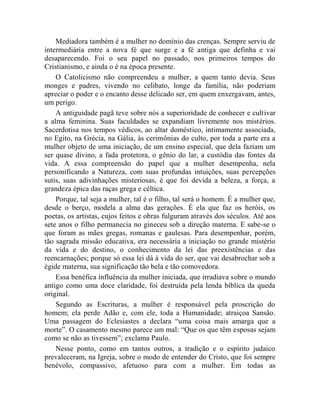 Mediadora também é a mulher no domínio das crenças. Sempre serviu de
intermediária entre a nova fé que surge e a fé antiga que definha e vai
desaparecendo. Foi o seu papel no passado, nos primeiros tempos do
Cristianismo, e ainda o é na época presente.
    O Catolicismo não compreendeu a mulher, a quem tanto devia. Seus
monges e padres, vivendo no celibato, longe da família, não poderiam
apreciar o poder e o encanto desse delicado ser, em quem enxergavam, antes,
um perigo.
    A antiguidade pagã teve sobre nós a superioridade de conhecer e cultivar
a alma feminina. Suas faculdades se expandiam livremente nos mistérios.
Sacerdotisa nos tempos védicos, ao altar doméstico, intimamente associada,
no Egito, na Grécia, na Gália, às cerimônias do culto, por toda a parte era a
mulher objeto de uma iniciação, de um ensino especial, que dela faziam um
ser quase divino, a fada protetora, o gênio do lar, a custódia das fontes da
vida. A essa compreensão do papel que a mulher desempenha, nela
personificando a Natureza, com suas profundas intuições, suas percepções
sutis, suas adivinhações misteriosas, é que foi devida a beleza, a força, a
grandeza épica das raças grega e céltica.
    Porque, tal seja a mulher, tal é o filho, tal será o homem. É a mulher que,
desde o berço, modela a alma das gerações. É ela que faz os heróis, os
poetas, os artistas, cujos feitos e obras fulguram através dos séculos. Até aos
sete anos o filho permanecia no gineceu sob a direção materna. E sabe-se o
que foram as mães gregas, romanas e gaulesas. Para desempenhar, porém,
tão sagrada missão educativa, era necessária a iniciação no grande mistério
da vida e do destino, o conhecimento da lei das preexistências e das
reencarnações; porque só essa lei dá à vida do ser, que vai desabrochar sob a
égide materna, sua significação tão bela e tão comovedora.
    Essa benéfica influência da mulher iniciada, que irradiava sobre o mundo
antigo como uma doce claridade, foi destruída pela lenda bíblica da queda
original.
    Segundo as Escrituras, a mulher é responsável pela proscrição do
homem; ela perde Adão e, com ele, toda a Humanidade; atraiçoa Sansão.
Uma passagem do Eclesiastes a declara “uma coisa mais amarga que a
morte”. O casamento mesmo parece um mal: “Que os que têm esposas sejam
como se não as tivessem”; exclama Paulo.
    Nesse ponto, como em tantos outros, a tradição e o espírito judaico
prevaleceram, na Igreja, sobre o modo de entender do Cristo, que foi sempre
benévolo, compassivo, afetuoso para com a mulher. Em todas as
 