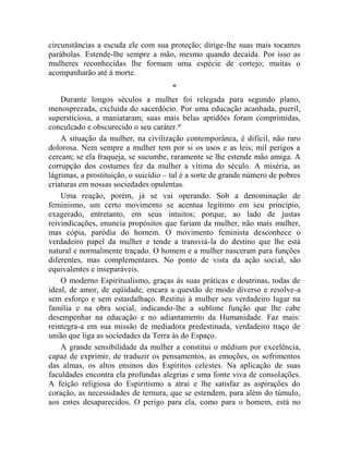 circunstâncias a escuda ele com sua proteção; dirige-lhe suas mais tocantes
parábolas. Estende-lhe sempre a mão, mesmo quando decaída. Por isso as
mulheres reconhecidas lhe formam uma espécie de cortejo; muitas o
acompanharão até à morte.
                                      *
    Durante longos séculos a mulher foi relegada para segundo plano,
menosprezada, excluída do sacerdócio. Por uma educação acanhada, pueril,
supersticiosa, a maniataram; suas mais belas aptidões foram comprimidas,
conculcado e obscurecido o seu caráter.xl
    A situação da mulher, na civilização contemporânea, é difícil, não raro
dolorosa. Nem sempre a mulher tem por si os usos e as leis; mil perigos a
cercam; se ela fraqueja, se sucumbe, raramente se lhe estende mão amiga. A
corrupção dos costumes fez da mulher a vítima do século. A miséria, as
lágrimas, a prostituição, o suicídio – tal é a sorte de grande número de pobres
criaturas em nossas sociedades opulentas.
    Uma reação, porém, já se vai operando. Sob a denominação de
feminismo, um certo movimento se acentua legítimo em seu princípio,
exagerado, entretanto, em seus intuitos; porque, ao lado de justas
reivindicações, enuncia propósitos que fariam da mulher, não mais mulher,
mas cópia, paródia do homem. O movimento feminista desconhece o
verdadeiro papel da mulher e tende a transviá-la do destino que lhe está
natural e normalmente traçado. O homem e a mulher nasceram para funções
diferentes, mas complementares. No ponto de vista da ação social, são
equivalentes e inseparáveis.
    O moderno Espiritualismo, graças às suas práticas e doutrinas, todas de
ideal, de amor, de eqüidade, encara a questão de modo diverso e resolve-a
sem esforço e sem estardalhaço. Restitui à mulher seu verdadeiro lugar na
família e na obra social, indicando-lhe a sublime função que lhe cabe
desempenhar na educação e no adiantamento da Humanidade. Faz mais:
reintegra-a em sua missão de mediadora predestinada, verdadeiro traço de
união que liga as sociedades da Terra às do Espaço.
    A grande sensibilidade da mulher a constitui o médium por excelência,
capaz de exprimir, de traduzir os pensamentos, as emoções, os sofrimentos
das almas, os altos ensinos dos Espíritos celestes. Na aplicação de suas
faculdades encontra ela profundas alegrias e uma fonte viva de consolações.
A feição religiosa do Espiritismo a atrai e lhe satisfaz as aspirações do
coração, as necessidades de ternura, que se estendem, para além do túmulo,
aos entes desaparecidos. O perigo para ela, como para o homem, está no
 