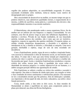 orgulho dos poderes adquiridos, na suscetibilidade exagerada. O ciúme,
suscitando rivalidades entre médiuns, torna-se muitas vezes motivo de
desagregação para os grupos.
    Daí a necessidade de desenvolver na mulher, ao mesmo tempo em que os
poderes intuitivos, suas admiráveis qualidades morais, o esquecimento de si
mesma, o júbilo do sacrifício, numa palavra, o sentimento dos deveres e das
responsabilidades inerentes à sua missão mediatriz.
                                     *
    O Materialismo, não ponderando senão o nosso organismo físico, faz da
mulher um ser inferior por sua fraqueza e a impele à sensualidade. Ao seu
contacto, essa flor de poesia verga ao peso das influências degradantes, se
deprime e envilece. Privada de sua função mediadora, de sua imaculada
auréola, tornada escrava dos sentidos, não é mais que um ser instintivo,
impulsivo, exposto às sugestões dos apetites mórbidos. O respeito mútuo, as
sólidas virtudes domésticas desaparecem; a discórdia e o adultério se
introduzem no lar; a família se dissolve, a felicidade se aniquila. Uma nova
geração, desiludida e céptica, surge do seio de uma sociedade em
decadência.
    Com o Espiritualismo, porém, ergue de novo a mulher a inspirada fronte;
vem associar-se intimamente à obra de harmonia social, ao movimento geral
das idéias. O corpo não é mais que uma forma tomada por empréstimo; a
essência da vida é o espírito, e nesse ponto de vista o homem e a mulher são
favorecidos por igual. Assim, o moderno Espiritualismo restabelece o mesmo
critério dos celtas, nossos pais; firma a igualdade dos sexos sobre a
identidade da natureza psíquica e o caráter imperecível do ser humano, e a
ambos assegura posição idêntica nas agremiações de estudo.
    Pelo Espiritismo se subtrai a mulher ao vértice dos sentidos e ascende à
vida superior. Sua alma se ilumina de clarão mais puro; seu coração se torna
o foco irradiador de ternos sentimentos e nobilíssimas paixões. Ela reassume
no lar a encantadora missão que lhe pertence, feita de dedicação e piedade,
seu importante e divino papel de mãe, de irmã e educadora, sua nobre e doce
função persuasiva.
    Cessa, desde então, a luta entre os dois sexos. As duas metades da
Humanidade se aliam e equilibram no amor, para cooperarem juntas no
plano providencial, nas obras da Divina Inteligência.
 