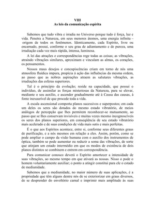 VIII
                      As leis da comunicação espírita

    Sabemos que tudo vibra e irradia no Universo porque tudo é força, luz e
vida. Penetra a Natureza, em seus menores átomos, uma energia infinita –
 origem de todos os fenômenos. Identicamente, cada Espírito, livre ou
encarnado, possui, conforme o seu grau de adiantamento e de pureza, uma
irradiação cada vez mais rápida, intensa, luminosa.
    A lei das atrações e correspondências rege todas as coisas; as vibrações,
atraindo vibrações similares, aproximam e vinculam as almas, os corações,
os pensamentos.
    Nossos maus desejos e concupiscências criam em torno de nós uma
atmosfera fluídica impura, propícia à ação das influências da mesma ordem,
ao passo que as nobres aspirações atraem as salutares vibrações, as
irradiações das esferas superiores.
    Tal é o princípio da evolução; reside na capacidade, que possui o
indivíduo, de assimilar as forças misteriosas da Natureza, para se elevar,
mediante o seu auxílio, e ascender gradualmente até à Causa das causas, à
fonte inexaurível de que procede toda a vida.
    A escala ascensional comporta planos sucessivos e superpostos; em cada
um deles os seres são dotados do mesmo estado vibratório, de meios
análogos de percepção que lhes permitem reconhecer-se mutuamente, ao
passo que se lhes conservam invisíveis e muitas vezes mesmo incognoscíveis
os seres dos planos superiores, em conseqüência de seu estado vibratório
mais acelerado e de suas condições de vida mais sutis e mais perfeitas.
    É o que aos Espíritos acontece, entre si, conforme seus diferentes graus
de purificação, e a nós mesmos em relação a eles. Assim, porém, como se
pode ampliar o campo da visão humana com o auxílio dos instrumentos de
óptica, também se pode aumentar ou reduzir a soma das vibrações, de sorte
que atinjam um estado intermédio em que os modos de existência de dois
planos distintos se combinem e entrem em correspondência.
    Para comunicar conosco deverá o Espírito amortecer a intensidade de
suas vibrações, ao mesmo tempo em que ativará as nossas. Nisso o pode o
homem voluntariamente auxiliar; o ponto a atingir constitui para ele o estado
de mediunidade.
    Sabemos que a mediunidade, no maior número de suas aplicações, é a
propriedade que têm alguns dentre nós de se exteriorizar em graus diversos,
de se desprender do envoltório carnal e imprimir mais amplitude às suas
 