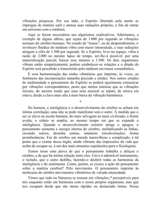 vibrações psíquicas. Por seu lado, o Espírito libertado pela morte se
impregna de matéria sutil e atenua suas radiações próprias, a fim de entrar
em uníssono com o médium.
    Aqui se fazem necessários uns algarismos explicativos. Admitamos, a
exemplo de alguns sábios, que sejam de 1.000 por segundo as vibrações
normais do cérebro humano. No estado de “transe”, ou de desprendimento, o
invólucro fluídico do médium vibra com maior intensidade, e suas radiações
atingem a cifra de 1.500 por segundo. Se o Espírito, livre no espaço, vibra à
razão de 2.000 no mesmo lapso de tempo, ser-lhe-á possível, por uma
materialização parcial, baixar esse número a 1.500. Os dois organismos
vibram então simpaticamente; podem estabelecer-se relações e o ditado do
Espírito será percebido e transmitido pelo médium em transe sonambúlico.
    É essa harmonização das ondas vibratórias que imprime, às vezes, ao
fenômeno das incorporações tamanha precisão e nitidez. Nos outros estados
de mediunidade o pensamento do Espírito se poderá igualmente comunicar
por vibrações correspondentes, posto que menos intensas que as vibrações
iniciais, do mesmo modo que uma nota musical se repete, de oitava em
oitava, desde a clave mais alta à mais baixa da vibração harmônica.
                                     *
    No homem, a inteligência e o desenvolvimento do cérebro se acham em
íntima correlação; uma não se pode manifestar sem o outro. À medida que o
ser se eleva na escala humana, do mais selvagem ao mais civilizado, a fronte
avulta, o crânio se amplia, ao mesmo tempo em que se expande a
inteligência. Quando o desenvolvimento exterior atinge o apogeu, o
pensamento aumenta a energia interna do cérebro, multiplicando as linhas,
cavando sulcos; desenha estrias, inúmeras circunvoluções; forma
protuberâncias. Faz do cérebro um mundo maravilhoso e complicado, a tal
ponto que o exame desse órgão, ainda vibrante das impressões da vida que
acaba de escapar-se, é um dos mais atraentes espetáculos para o fisiologista.
    Temos nisso uma prova de que o pensamento trabalha e afeiçoa o
cérebro, e de que há íntima relação entre eles. Um é o admirável instrumento,
o teclado, que o outro dedilha, fazendo-o desferir todas as harmonias da
inteligência e do sentimento. Como, porém, se exerce a ação do pensamento
sobre a matéria cerebral? Pelo movimento. O pensamento imprime às
moléculas do cérebro movimentos vibratórios de variada intensidade.
    Vimos que tudo na Natureza se resume em vibrações, xli perceptíveis para
nós enquanto estão em harmonia com o nosso próprio organismo, mas que
nos escapam desde que são muito rápidas ou demasiado lentas. Nossa
 
