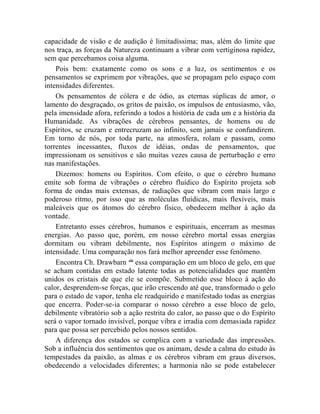 capacidade de visão e de audição é limitadíssima; mas, além do limite que
nos traça, as forças da Natureza continuam a vibrar com vertiginosa rapidez,
sem que percebamos coisa alguma.
    Pois bem: exatamente como os sons e a luz, os sentimentos e os
pensamentos se exprimem por vibrações, que se propagam pelo espaço com
intensidades diferentes.
    Os pensamentos de cólera e de ódio, as eternas súplicas de amor, o
lamento do desgraçado, os gritos de paixão, os impulsos de entusiasmo, vão,
pela imensidade afora, referindo a todos a história de cada um e a história da
Humanidade. As vibrações de cérebros pensantes, de homens ou de
Espíritos, se cruzam e entrecruzam ao infinito, sem jamais se confundirem.
Em torno de nós, por toda parte, na atmosfera, rolam e passam, como
torrentes incessantes, fluxos de idéias, ondas de pensamentos, que
impressionam os sensitivos e são muitas vezes causa de perturbação e erro
nas manifestações.
    Dizemos: homens ou Espíritos. Com efeito, o que o cérebro humano
emite sob forma de vibrações o cérebro fluídico do Espírito projeta sob
forma de ondas mais extensas, de radiações que vibram com mais largo e
poderoso ritmo, por isso que as moléculas fluídicas, mais flexíveis, mais
maleáveis que os átomos do cérebro físico, obedecem melhor à ação da
vontade.
    Entretanto esses cérebros, humanos e espirituais, encerram as mesmas
energias. Ao passo que, porém, em nosso cérebro mortal essas energias
dormitam ou vibram debilmente, nos Espíritos atingem o máximo de
intensidade. Uma comparação nos fará melhor apreender esse fenômeno.
    Encontra Ch. Drawbarn xlii essa comparação em um bloco de gelo, em que
se acham contidas em estado latente todas as potencialidades que mantêm
unidos os cristais de que ele se compõe. Submetido esse bloco à ação do
calor, desprendem-se forças, que irão crescendo até que, transformado o gelo
para o estado de vapor, tenha ele readquirido e manifestado todas as energias
que encerra. Poder-se-ia comparar o nosso cérebro a esse bloco de gelo,
debilmente vibratório sob a ação restrita do calor, ao passo que o do Espírito
será o vapor tornado invisível, porque vibra e irradia com demasiada rapidez
para que possa ser percebido pelos nossos sentidos.
    A diferença dos estados se complica com a variedade das impressões.
Sob a influência dos sentimentos que os animam, desde a calma do estudo às
tempestades da paixão, as almas e os cérebros vibram em graus diversos,
obedecendo a velocidades diferentes; a harmonia não se pode estabelecer
 