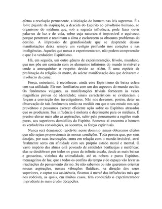 efetua a revelação permanente, a iniciação do homem nas leis supremas. É a
fonte pujante da inspiração, a descida do Espírito ao envoltório humano, ao
organismo do médium que, sob a sagrada influência, pode fazer ouvir
palavras de luz e de vida, sobre cuja natureza é impossível o equívoco,
porque penetram e reanimam a alma e esclarecem os obscuros problemas do
destino. A impressão de grandiosidade que se desprende dessas
manifestações deixa sempre um vestígio profundo nos corações e nas
inteligências. Aqueles que nunca o experimentaram, não podem compreender
o que é o verdadeiro Espiritismo.
    Há, em seguida, um outro gênero de experimentação, frívolo, mundano,
que nos põe em contacto com os elementos inferiores do mundo invisível e
tende a amesquinhar o respeito devido ao Além. É uma espécie de
profanação da religião da morte, da solene manifestação dos que deixaram o
invólucro da carne.
    Força, entretanto, é reconhecer: ainda esse Espiritismo de baixa esfera
tem sua utilidade. Ele nos familiariza com um dos aspectos do mundo oculto.
Os fenômenos vulgares, as manifestações triviais fornecem às vezes
magníficas provas de identidade; sinais característicos se evidenciam e
forçam a convicção dos investigadores. Não nos devemos, porém, deter na
observação de tais fenômenos senão na medida em que o seu estudo nos seja
proveitoso e possamos exercer eficiente ação sobre os Espíritos atrasados
que os produzem. Sua influência é molesta e deprimente para os médiuns. É
preciso elevar mais alto as aspirações, subir pelo pensamento a regiões mais
puras, aos superiores domicílios do Espírito. Somente aí encontra o homem
as verdadeiras consolações, os socorros, as forças espirituais.
    Nunca será demasiado repeti-lo: nesse domínio jamais obteremos efeitos
que não sejam proporcionais às nossas condições. Toda pessoa que, por seus
desejos, por suas invocações, entra em relação com o mundo invisível, atrai
fatalmente seres em afinidade com seu próprio estado moral e mental. O
vasto império das almas está povoado de entidades benfazejas e maléficas;
elas se desdobram por todos os graus da infinita escala, desde as mais baixas
e grosseiras, vizinhas da animalidade, até os nobres e puros Espíritos,
mensageiros de luz, que a todos os confins do tempo e do espaço vão levar as
irradiações do pensamento divino. Se não sabemos ou não queremos orientar
nossas aspirações, nossas vibrações fluídicas, na direção dos seres
superiores, e captar sua assistência, ficamos à mercê das influências más que
nos rodeiam, as quais, em muitos casos, têm conduzido o experimentador
imprudente às mais cruéis decepções.
 