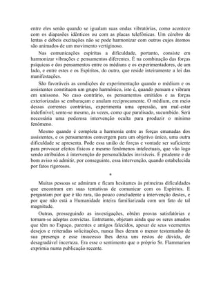entre eles senão quando se igualam suas ondas vibratórias, como acontece
com os diapasões idênticos ou com as placas telefônicas. Um cérebro de
lentas e débeis excitações não se pode harmonizar com outros cujos átomos
são animados de um movimento vertiginoso.
    Nas comunicações espíritas a dificuldade, portanto, consiste em
harmonizar vibrações e pensamentos diferentes. É na combinação das forças
psíquicas e dos pensamentos entre os médiuns e os experimentadores, de um
lado, e entre estes e os Espíritos, do outro, que reside inteiramente a lei das
manifestações.
    São favoráveis as condições de experimentação quando o médium e os
assistentes constituem um grupo harmônico, isto é, quando pensam e vibram
em uníssono. No caso contrário, os pensamentos emitidos e as forças
exteriorizadas se embaraçam e anulam reciprocamente. O médium, em meio
dessas correntes contrárias, experimenta uma opressão, um mal-estar
indefinível; sente-se mesmo, às vezes, como que paralisado, sucumbido. Será
necessária uma poderosa intervenção oculta para produzir o mínimo
fenômeno.
    Mesmo quando é completa a harmonia entre as forças emanadas dos
assistentes, e os pensamentos convergem para um objetivo único, uma outra
dificuldade se apresenta. Pode essa união de forças e vontade ser suficiente
para provocar efeitos físicos e mesmo fenômenos intelectuais, que vão logo
sendo atribuídos à intervenção de personalidades invisíveis. É prudente e de
bom aviso só admitir, por conseguinte, essa intervenção, quando estabelecida
por fatos rigorosos.
                                      *
    Muitas pessoas se admiram e ficam hesitantes às primeiras dificuldades
que encontram em suas tentativas de comunicar com os Espíritos. E
perguntam por que é tão rara, tão pouco concludente a intervenção destes, e
por que não está a Humanidade inteira familiarizada com um fato de tal
magnitude.
    Outras, prosseguindo as investigações, obtêm provas satisfatórias e
tornam-se adeptas convictas. Entretanto, objetam ainda que os seres amados
que têm no Espaço, parentes e amigos falecidos, apesar de seus veementes
desejos e reiteradas solicitações, nunca lhes deram o menor testemunho de
sua presença e esse insucesso lhes deixa uns restos de dúvida, de
desagradável incerteza. Era esse o sentimento que o próprio Sr. Flammarion
exprimia numa publicação recente.
 