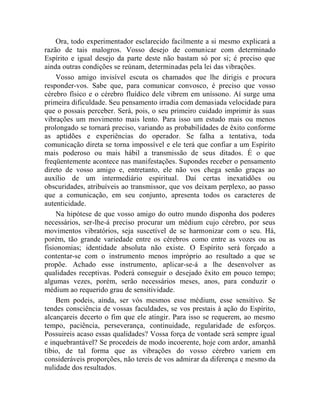 Ora, todo experimentador esclarecido facilmente a si mesmo explicará a
razão de tais malogros. Vosso desejo de comunicar com determinado
Espírito e igual desejo da parte deste não bastam só por si; é preciso que
ainda outras condições se reúnam, determinadas pela lei das vibrações.
    Vosso amigo invisível escuta os chamados que lhe dirigis e procura
responder-vos. Sabe que, para comunicar convosco, é preciso que vosso
cérebro físico e o cérebro fluídico dele vibrem em uníssono. Aí surge uma
primeira dificuldade. Seu pensamento irradia com demasiada velocidade para
que o possais perceber. Será, pois, o seu primeiro cuidado imprimir às suas
vibrações um movimento mais lento. Para isso um estudo mais ou menos
prolongado se tornará preciso, variando as probabilidades de êxito conforme
as aptidões e experiências do operador. Se falha a tentativa, toda
comunicação direta se torna impossível e ele terá que confiar a um Espírito
mais poderoso ou mais hábil a transmissão de seus ditados. É o que
freqüentemente acontece nas manifestações. Supondes receber o pensamento
direto de vosso amigo e, entretanto, ele não vos chega senão graças ao
auxílio de um intermediário espiritual. Daí certas inexatidões ou
obscuridades, atribuíveis ao transmissor, que vos deixam perplexo, ao passo
que a comunicação, em seu conjunto, apresenta todos os caracteres de
autenticidade.
    Na hipótese de que vosso amigo do outro mundo disponha dos poderes
necessários, ser-lhe-á preciso procurar um médium cujo cérebro, por seus
movimentos vibratórios, seja suscetível de se harmonizar com o seu. Há,
porém, tão grande variedade entre os cérebros como entre as vozes ou as
fisionomias; identidade absoluta não existe. O Espírito será forçado a
contentar-se com o instrumento menos impróprio ao resultado a que se
propõe. Achado esse instrumento, aplicar-se-á a lhe desenvolver as
qualidades receptivas. Poderá conseguir o desejado êxito em pouco tempo;
algumas vezes, porém, serão necessários meses, anos, para conduzir o
médium ao requerido grau de sensitividade.
    Bem podeis, ainda, ser vós mesmos esse médium, esse sensitivo. Se
tendes consciência de vossas faculdades, se vos prestais à ação do Espírito,
alcançareis decerto o fim que ele atingir. Para isso se requerem, ao mesmo
tempo, paciência, perseverança, continuidade, regularidade de esforços.
Possuireis acaso essas qualidades? Vossa força de vontade será sempre igual
e inquebrantável? Se procedeis de modo incoerente, hoje com ardor, amanhã
tíbio, de tal forma que as vibrações do vosso cérebro variem em
consideráveis proporções, não tereis de vos admirar da diferença e mesmo da
nulidade dos resultados.
 
