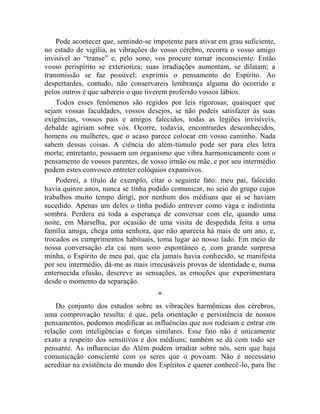 Pode acontecer que, sentindo-se impotente para ativar em grau suficiente,
no estado de vigília, as vibrações do vosso cérebro, recorra o vosso amigo
invisível ao “transe” e, pelo sono, vos procure tornar inconsciente. Então
vosso perispírito se exterioriza; suas irradiações aumentam, se dilatam; a
transmissão se faz possível; exprimis o pensamento do Espírito. Ao
despertardes, contudo, não conservareis lembrança alguma do ocorrido e
pelos outros é que sabereis o que tiverem proferido vossos lábios.
    Todos esses fenômenos são regidos por leis rigorosas; quaisquer que
sejam vossas faculdades, vossos desejos, se não podeis satisfazer às suas
exigências, vossos pais e amigos falecidos, todas as legiões invisíveis,
debalde agiriam sobre vós. Ocorre, todavia, encontrardes desconhecidos,
homens ou mulheres, que o acaso parece colocar em vosso caminho. Nada
sabem dessas coisas. A ciência do além-túmulo pode ser para eles letra
morta; entretanto, possuem um organismo que vibra harmonicamente com o
pensamento de vossos parentes, de vosso irmão ou mãe, e por seu intermédio
podem estes convosco entreter colóquios expansivos.
    Poderei, a título de exemplo, citar o seguinte fato: meu pai, falecido
havia quinze anos, nunca se tinha podido comunicar, no seio do grupo cujos
trabalhos muito tempo dirigi, por nenhum dos médiuns que aí se haviam
sucedido. Apenas um deles o tinha podido entrever como vaga e indistinta
sombra. Perdera eu toda a esperança de conversar com ele, quando uma
noite, em Marselha, por ocasião de uma visita de despedida feita a uma
família amiga, chega uma senhora, que não aparecia há mais de um ano, e,
trocados os cumprimentos habituais, toma lugar ao nosso lado. Em meio de
nossa conversação ela cai num sono espontâneo e, com grande surpresa
minha, o Espírito de meu pai, que ela jamais havia conhecido, se manifesta
por seu intermédio, dá-me as mais irrecusáveis provas de identidade e, numa
enternecida efusão, descreve as sensações, as emoções que experimentara
desde o momento da separação.
                                     *
    Do conjunto dos estudos sobre as vibrações harmônicas dos cérebros,
uma comprovação resulta: é que, pela orientação e persistência de nossos
pensamentos, podemos modificar as influências que nos rodeiam e entrar em
relação com inteligências e forças similares. Esse fato não é unicamente
exato a respeito dos sensitivos e dos médiuns; também se dá com todo ser
pensante. As influencias do Além podem irradiar sobre nós, sem que haja
comunicação consciente com os seres que o povoam. Não é necessário
acreditar na existência do mundo dos Espíritos e querer conhecê-lo, para lhe
 