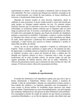 experimentar os efeitos. A lei das atrações é inelutável; tudo no homem lhe
está submetido. Por isso a censura que dirigem aos espíritas, acusando-os de
atrair exclusivamente, em virtude de suas práticas, as forças maléficas do
Universo, é insubsistente diante dos fatos.
    Depende do homem receber as mais diversas inspirações, desde as
sublimes às mais grosseiras. O nosso estado mental é como uma brecha por
onde amigos ou inimigos podem penetrar em nós. Os sensuais atraem
Espíritos sensuais que se associam a seus atos e desejos e lhes aumentam a
intensidade; os criminosos atraem violentos que os impelem cada vez mais
longe na prática do mal. O inventor é auxiliado por investigadores do Além.
O orador tem a percepção de imagens, que fixará em arroubos de eloqüência
próprios a emocionar as multidões. O pensador, o músico, o poeta receberão
as vibrações das esferas em que o verdadeiro e o belo constituem um objeto
de culto; almas superiores e poderosas lhes transfundirão as opulências da
inspiração, o sopro divino que acaricia as frontes sonhadoras e produz as
maravilhas do gênio, do talento.
    Assim, de um ao outro plano, responde o Espírito às solicitações do
Espírito. Todos os planos espirituais se ligam entre si. Os instintos de ódio,
de depravação e crueldade atraem os Espíritos do abismo. A frivolidade atrai
os Espíritos levianos; mas a prece do homem de bem, a súplica por ele
dirigida aos Espíritos celestes se eleva e repercute nota a nota, na gama
ascensional, até às mais elevadas esferas, ao mesmo tempo em que das
regiões profundas do Infinito descem sobre ele as ondas vibratórias, os
eflúvios do pensamento eterno, que o penetram de uma corrente de vida e de
energia. O Universo inteiro vibra sob o pensamento de Deus.


                                    IX
                       Condições de experimentação

    O estudo dos fenômenos é de importância capital, pois que nele é que se
baseia inteiramente o Espiritismo. Muitas vezes, porém, a ausência de
método, a falta de continuidade e direção nas experiências tornam estéreis a
boa-vontade dos médiuns e as legítimas aspirações dos investigadores. A
essas causas se devem atribuir os resultados pouco decisivos que tantas
pessoas obtêm. Experimentam ao acaso desordenadamente, sem preocupação
das condições indispensáveis; têm pressa de obter fenômenos transcendentes.
Em conseqüência mesmo do estado de espírito em que fazem as pesquisas,
acumulam dificuldades e, se ao fim de algumas sessões não obtêm mais que
 