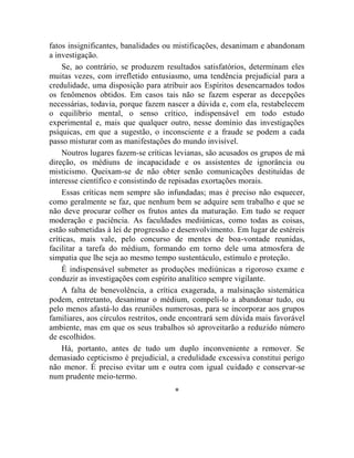 fatos insignificantes, banalidades ou mistificações, desanimam e abandonam
a investigação.
     Se, ao contrário, se produzem resultados satisfatórios, determinam eles
muitas vezes, com irrefletido entusiasmo, uma tendência prejudicial para a
credulidade, uma disposição para atribuir aos Espíritos desencarnados todos
os fenômenos obtidos. Em casos tais não se fazem esperar as decepções
necessárias, todavia, porque fazem nascer a dúvida e, com ela, restabelecem
o equilíbrio mental, o senso crítico, indispensável em todo estudo
experimental e, mais que qualquer outro, nesse domínio das investigações
psíquicas, em que a sugestão, o inconsciente e a fraude se podem a cada
passo misturar com as manifestações do mundo invisível.
     Noutros lugares fazem-se críticas levianas, são acusados os grupos de má
direção, os médiuns de incapacidade e os assistentes de ignorância ou
misticismo. Queixam-se de não obter senão comunicações destituídas de
interesse científico e consistindo de repisadas exortações morais.
     Essas críticas nem sempre são infundadas; mas é preciso não esquecer,
como geralmente se faz, que nenhum bem se adquire sem trabalho e que se
não deve procurar colher os frutos antes da maturação. Em tudo se requer
moderação e paciência. As faculdades mediúnicas, como todas as coisas,
estão submetidas à lei de progressão e desenvolvimento. Em lugar de estéreis
críticas, mais vale, pelo concurso de mentes de boa-vontade reunidas,
facilitar a tarefa do médium, formando em torno dele uma atmosfera de
simpatia que lhe seja ao mesmo tempo sustentáculo, estímulo e proteção.
     É indispensável submeter as produções mediúnicas a rigoroso exame e
conduzir as investigações com espírito analítico sempre vigilante.
     A falta de benevolência, a crítica exagerada, a malsinação sistemática
podem, entretanto, desanimar o médium, compeli-lo a abandonar tudo, ou
pelo menos afastá-lo das reuniões numerosas, para se incorporar aos grupos
familiares, aos círculos restritos, onde encontrará sem dúvida mais favorável
ambiente, mas em que os seus trabalhos só aproveitarão a reduzido número
de escolhidos.
     Há, portanto, antes de tudo um duplo inconveniente a remover. Se
demasiado cepticismo é prejudicial, a credulidade excessiva constitui perigo
não menor. É preciso evitar um e outra com igual cuidado e conservar-se
num prudente meio-termo.
                                     *
 
