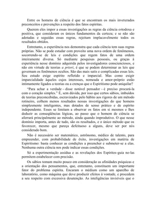Entre os homens de ciência é que se encontram os mais inveterados
preconceitos e prevenções a respeito dos fatos espíritas.
    Querem eles impor a essas investigações as regras da ciência ortodoxa e
positiva, que consideram os únicos fundamentos da certeza; e se não são
adotadas e seguidas essas regras, rejeitam implacavelmente todos os
resultados obtidos.
    Entretanto, a experiência nos demonstra que cada ciência tem suas regras
próprias. Não se pode estudar com proveito uma nova ordem de fenômenos,
socorrendo-se de leis e condições que regem fatos de uma ordem
inteiramente diversa. Só mediante pesquisas pessoais, ou graças à
experiência nesse domínio adquirida pelos investigadores conscienciosos, e
não em virtude de teorias a priori, é que se podem determinar as leis que
governam os fenômenos ocultos. São das mais sutis e complicadas essas leis.
Seu estudo exige espírito refletido e imparcial. Mas como exigir
imparcialidade àqueles cujos interesses, nomeada e amor-próprio estão
intimamente ligados a teorias ou a crenças que o Espiritismo pode aniquilar?
    “Para achar a verdade – disse notável pensador – é preciso procurá-la
com o coração simples.” É, sem dúvida, por isso que certos sábios, imbuídos
de teorias preconcebidas, escravizados pelo hábito aos rigores de um método
rotineiro, colhem menos resultados nessas investigações do que homens
simplesmente inteligentes, mas dotados de senso prático e de espírito
independente. Esses se limitam a observar os fatos em si mesmos e lhes
deduzir as conseqüências lógicas, ao passo que o homem de ciência se
aferrará principalmente ao método, ainda quando improdutivo. O que nesse
domínio importa, antes de tudo, são os resultados, e o único método que os
favorecer, mesmo que pareça defeituoso a alguns, deve ser por nós
considerado bom.
    Não é necessário ser matemático, astrônomo, médico de talento, para
empreender, com probabilidade de êxito, investigações em matéria de
Espiritismo: basta conhecer as condições a preencher e submeter-se a elas.
Nenhuma outra ciência nos pode indicar essas condições.
    Só a experimentação assídua e as revelações dos Espíritos-guia no-las
permitem estabelecer com precisão.
    Os sábios tomam muito pouco em consideração as afinidades psíquicas e
a orientação dos pensamentos, que, entretanto, constituem um importante
fator do problema espírita. Encaram o médium como um aparelho de
laboratório, como máquina que deve produzir efeitos à vontade, e procedem
a seu respeito com excessiva desatenção. As inteligências invisíveis que o
 