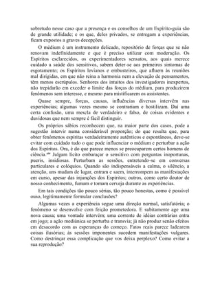 sobretudo nesse caso que a presença e os conselhos de um Espírito-guia são
de grande utilidade; e os que, deles privados, se entregam a experiências,
ficam expostos a graves decepções.
    O médium é um instrumento delicado, repositório de forças que se não
renovam indefinidamente e que é preciso utilizar com moderação. Os
Espíritos esclarecidos, os experimentadores sensatos, aos quais merece
cuidado a saúde dos sensitivos, sabem deter-se aos primeiros sintomas de
esgotamento; os Espíritos levianos e embusteiros, que afluem às reuniões
mal dirigidas, em que não reina a harmonia nem a elevação de pensamentos,
têm menos escrúpulos. Senhores dos intuitos dos investigadores inexpertos,
não trepidarão em exceder o limite das forças do médium, para produzirem
fenômenos sem interesse, e mesmo para mistificarem os assistentes.
    Quase sempre, forças, causas, influências diversas intervêm nas
experiências; algumas vezes mesmo se contrariam e hostilizam. Daí uma
certa confusão, uma mescla de verdadeiro e falso, de coisas evidentes e
duvidosas que nem sempre é fácil distinguir.
    Os próprios sábios reconhecem que, na maior parte dos casos, pode a
sugestão intervir numa considerável proporção; do que resulta que, para
obter fenômenos espíritas verdadeiramente autênticos e espontâneos, deve-se
evitar com cuidado tudo o que pode influenciar o médium e perturbar a ação
dos Espíritos. Ora, é do que parece menos se preocuparem certos homens de
ciência.xliii Julgam lícito embaraçar o sensitivo com perguntas inoportunas,
pueris, insidiosas. Perturbam as sessões, entretendo-se em conversas
particulares e colóquios. Quando são indispensáveis a calma, o silêncio, a
atenção, uns mudam de lugar, entram e saem, interrompem as manifestações
em curso, apesar das injunções dos Espíritos; outros, como certo doutor de
nosso conhecimento, fumam e tomam cerveja durante as experiências.
    Em tais condições tão pouco sérias, tão pouco honestas, como é possível
ouso, legitimamente formular conclusões?
    Algumas vezes a experiência segue uma direção normal, satisfatória; o
fenômeno se desenvolve com feição prometedora. E subitamente age uma
nova causa; uma vontade intervém; uma corrente de idéias contrárias entra
em jogo; a ação mediúnica se perturba e transvia; já não produz senão efeitos
em desacordo com as esperanças do começo. Fatos reais parece ladearem
coisas ilusórias; às sessões imponentes sucedem manifestações vulgares.
Como destrinçar essa complicação que vos deixa perplexo? Como evitar a
sua reprodução?
 