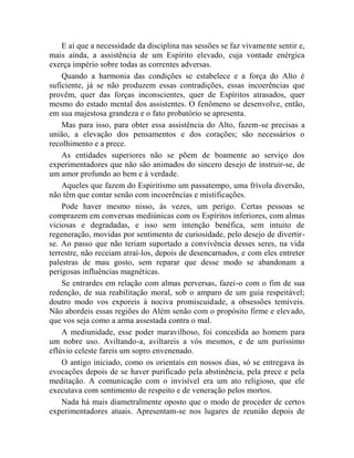 E aí que a necessidade da disciplina nas sessões se faz vivamente sentir e,
mais ainda, a assistência de um Espírito elevado, cuja vontade enérgica
exerça império sobre todas as correntes adversas.
    Quando a harmonia das condições se estabelece e a força do Alto é
suficiente, já se não produzem essas contradições, essas incoerências que
provêm, quer das forças inconscientes, quer de Espíritos atrasados, quer
mesmo do estado mental dos assistentes. O fenômeno se desenvolve, então,
em sua majestosa grandeza e o fato probatório se apresenta.
    Mas para isso, para obter essa assistência do Alto, fazem-se precisas a
união, a elevação dos pensamentos e dos corações; são necessários o
recolhimento e a prece.
    As entidades superiores não se põem de boamente ao serviço dos
experimentadores que não são animados do sincero desejo de instruir-se, de
um amor profundo ao bem e à verdade.
    Aqueles que fazem do Espiritismo um passatempo, uma frívola diversão,
não têm que contar senão com incoerências e mistificações.
    Pode haver mesmo nisso, às vezes, um perigo. Certas pessoas se
comprazem em conversas mediúnicas com os Espíritos inferiores, com almas
viciosas e degradadas, e isso sem intenção benéfica, sem intuito de
regeneração, movidas por sentimento de curiosidade, pelo desejo de divertir-
se. Ao passo que não teriam suportado a convivência desses seres, na vida
terrestre, não receiam atraí-los, depois de desencarnados, e com eles entreter
palestras de mau gosto, sem reparar que desse modo se abandonam a
perigosas influências magnéticas.
    Se entrardes em relação com almas perversas, fazei-o com o fim de sua
redenção, de sua reabilitação moral, sob o amparo de um guia respeitável;
doutro modo vos exporeis à nociva promiscuidade, a obsessões temíveis.
Não abordeis essas regiões do Além senão com o propósito firme e elevado,
que vos seja como a arma assestada contra o mal.
    A mediunidade, esse poder maravilhoso, foi concedida ao homem para
um nobre uso. Aviltando-a, aviltareis a vós mesmos, e de um puríssimo
eflúvio celeste fareis um sopro envenenado.
    O antigo iniciado, como os orientais em nossos dias, só se entregava às
evocações depois de se haver purificado pela abstinência, pela prece e pela
meditação. A comunicação com o invisível era um ato religioso, que ele
executava com sentimento de respeito e de veneração pelos mortos.
    Nada há mais diametralmente oposto que o modo de proceder de certos
experimentadores atuais. Apresentam-se nos lugares de reunião depois de
 