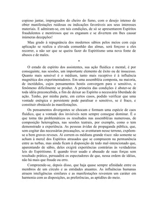 copioso jantar, impregnados do cheiro do fumo, com o desejo intenso de
obter manifestações ruidosas ou indicações favoráveis aos seus interesses
materiais. E admiram-se, em tais condições, de só se apresentarem Espíritos
fraudulentos e mentirosos que os enganam e se divertem em lhes causar
inúmeras decepções!
    Mau grado à repugnância dos modernos sábios pelos meios com cuja
aplicação se realiza a elevada comunhão das almas, será forçoso a eles
recorrer, a não ser que se queira fazer do Espiritismo uma nova fonte de
abusos e de males.
                                      *
    O estado de espírito dos assistentes, sua ação fluídica e mental, é por
conseguinte, nas sessões, um importante elemento de êxito ou de insucesso.
Quanto mais sensível é o médium, tanto mais receptivo é à influência
magnética dos experimentadores. Em uma assembléia composta, na maioria,
de incrédulos, cujos pensamentos hostis convergem para o sensitivo, o
fenômeno dificilmente se produz. A primeira das condições é abster-se de
toda idéia preconcebida, a fim de deixar ao Espírito a necessária liberdade de
ação. Tenho, por minha parte, em certos casos, podido verificar que uma
vontade enérgica e persistente pode paralisar o sensitivo, se é fraco, e
constituir obstáculo às manifestações.
    Os pensamentos divergentes se chocam e formam uma espécie de caos
fluídico, que a vontade dos invisíveis nem sempre consegue dominar. É o
que torna tão problemáticos os resultados nas assembléias numerosas, de
composição heterogênea, nas sessões teatrais, por exemplo, como o tem
demonstrado a experiência. As pessoas ávidas de propaganda pública, que,
sem cogitar das necessárias precauções, se aventuram nesse terreno, expõem-
se a bem graves reveses. Aí correm os médiuns grande risco: não somente se
acham à mercê dos Espíritos atrasados que se comprazem na permanência
entre as turbas, mas ainda ficam à disposição de todo mal-intencionado que,
aparentando de sábio, deles exigirá experiências contrárias às verdadeiras
leis do Espiritismo. E quando tiver usado e abusado de suas forças sem
resultado prático, persuadirá os espectadores de que, nessa ordem de idéias,
não há mais que fraude ou erro.
    Compreende-se, depois disso, que haja quase sempre afinidade entre os
membros de um círculo e as entidades atuantes. As influências humanas
atraem inteligências similares e as manifestações revestem um caráter em
harmonia com as disposições, as preferências, as aptidões do meio.
 