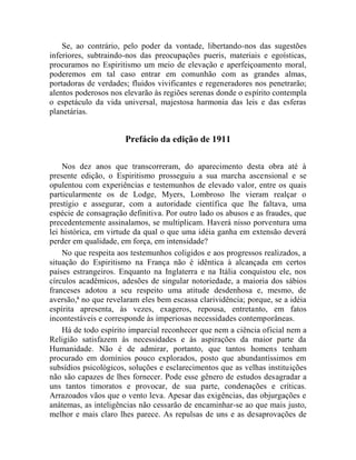 Se, ao contrário, pelo poder da vontade, libertando-nos das sugestões
inferiores, subtraindo-nos das preocupações pueris, materiais e egoísticas,
procuramos no Espiritismo um meio de elevação e aperfeiçoamento moral,
poderemos em tal caso entrar em comunhão com as grandes almas,
portadoras de verdades; fluidos vivificantes e regeneradores nos penetrarão;
alentos poderosos nos elevarão às regiões serenas donde o espírito contempla
o espetáculo da vida universal, majestosa harmonia das leis e das esferas
planetárias.


                      Prefácio da edição de 1911

    Nos dez anos que transcorreram, do aparecimento desta obra até à
presente edição, o Espiritismo prosseguiu a sua marcha ascensional e se
opulentou com experiências e testemunhos de elevado valor, entre os quais
particularmente os de Lodge, Myers, Lombroso lhe vieram realçar o
prestígio e assegurar, com a autoridade científica que lhe faltava, uma
espécie de consagração definitiva. Por outro lado os abusos e as fraudes, que
precedentemente assinalamos, se multiplicam. Haverá nisso porventura uma
lei histórica, em virtude da qual o que uma idéia ganha em extensão deverá
perder em qualidade, em força, em intensidade?
    No que respeita aos testemunhos coligidos e aos progressos realizados, a
situação do Espiritismo na França não é idêntica à alcançada em certos
países estrangeiros. Enquanto na Inglaterra e na Itália conquistou ele, nos
círculos acadêmicos, adesões de singular notoriedade, a maioria dos sábios
franceses adotou a seu respeito uma atitude desdenhosa e, mesmo, de
aversão,ii no que revelaram eles bem escassa clarividência; porque, se a idéia
espírita apresenta, às vezes, exageros, repousa, entretanto, em fatos
incontestáveis e corresponde às imperiosas necessidades contemporâneas.
    Há de todo espírito imparcial reconhecer que nem a ciência oficial nem a
Religião satisfazem às necessidades e às aspirações da maior parte da
Humanidade. Não é de admirar, portanto, que tantos homens tenham
procurado em domínios pouco explorados, posto que abundantíssimos em
subsídios psicológicos, soluções e esclarecimentos que as velhas instituições
não são capazes de lhes fornecer. Pode esse gênero de estudos desagradar a
uns tantos timoratos e provocar, de sua parte, condenações e críticas.
Arrazoados vãos que o vento leva. Apesar das exigências, das objurgações e
anátemas, as inteligências não cessarão de encaminhar-se ao que mais justo,
melhor e mais claro lhes parece. As repulsas de uns e as desaprovações de
 