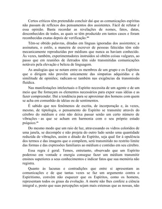 Certos críticos têm pretendido concluir daí que as comunicações espíritas
não passam de reflexos dos pensamentos dos assistentes. Fácil de refutar é
essa opinião. Basta recordar as revelações de nomes, fatos, datas,
desconhecidos de todos, as quais se têm produzido em tantos casos e foram
reconhecidas exatas depois de verificação.xliv
    Têm-se obtido palavras, ditadas em línguas ignoradas dos assistentes; a
assinatura, o estilo, a maneira de escrever de pessoas falecidas têm sido
mecanicamente reproduzidas por médiuns que nunca as haviam conhecido.
Às vezes, também, experimentadores instruídos só obtêm coisas vulgares, ao
passo que em reuniões de iletrados têm sido transmitidas comunicações
notáveis pela elevação e beleza de linguagem.
    As analogias que se notam entre os membros de um grupo e os Espíritos
que o dirigem não provêm unicamente das simpatias adquiridas e da
similitude de opiniões; radicam-se também nas exigências da transmissão
fluídica.
    Nas manifestações intelectuais o Espírito necessita de um agente e de um
meio que lhe forneçam os elementos necessários para expor suas idéias e as
fazer compreender. Daí a tendência para se aproximar dos homens com quem
se acha em comunhão de idéias ou de sentimentos.
    É sabido que nos fenômenos de escrita, de incorporação e, às vezes,
mesmo, de tiptologia, o pensamento do Espírito se transmite através do
cérebro do médium e este não deixa passar senão um certo número de
vibrações – as que se acham em harmonia com o seu próprio estado
psíquico.xlv
    Do mesmo modo que um raio de luz, atravessando os vidros coloridos de
uma janela, se decompõe e não projeta do outro lado senão uma quantidade
reduzida de vibrações, assim o ditado do Espírito, seja qual for à opulência
dos termos e das imagens que o compõem, será transmitido no restrito limite
das formas e das expressões familiares ao médium e contidas em seu cérebro.
    Essa regra é geral. Temos, entretanto, observado que um Espírito
poderoso em vontade e energia consegue fazer um médium transmitir
ensinos superiores a seus conhecimentos e indicar fatos que sua memória não
registra.
    Quanto às lacunas e contradições que entre si apresentam as
comunicações e de que tantas vezes se faz um argumento contra o
Espiritismo, convém não esquecer que os Espíritos, como os homens,
representam todos os graus da evolução. A morte não lhes confere a ciência
integral e, posto que suas percepções sejam mais extensas que as nossas, não
 
