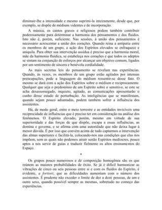 diminuir-lhe a intensidade e mesmo suprimi-la inteiramente, desde que, por
exemplo, se dispõe de médiuns videntes e de incorporação.
    A música, os cantos graves e religiosos podem também contribuir
poderosamente para determinar a harmonia dos pensamentos e dos fluidos.
Isto não é, porém, suficiente. Nas sessões, à união dos pensamentos é
necessário acrescentar a união dos corações. Quando reina a antipatia entre
os membros de um grupo, a ação dos Espíritos elevados se enfraquece e
aniquila. Para obter sua intervenção assídua é preciso que a harmonia moral,
mãe da harmonia fluídica, se estabeleça nos corações e que todos os adeptos
se sintam na conjunção de esforços por alcançar um objetivo comum, ligados
por um sentimento de sincera e benévola cordialidade.
    As mais secretas leis do pensamento se revelam nas experiências.
Quando, às vezes, os membros de um grupo estão agitados por intensas
preocupações, pode a linguagem do médium ressentir-se desse fato. O
mesmo se dará com a ação dos Espíritos sobre o médium e reciprocamente.
Qualquer que seja o predomínio de um Espírito sobre o sensitivo, se este se
acha desassossegado, inquieto, agitado, as comunicações apresentarão o
cunho desse estado de perturbação. As inteligências que se manifestam,
quando sejam pouco adiantadas, podem também sofrer a influência dos
assistentes.
    Há, de modo geral, entre o meio terrestre e as entidades invisíveis uma
reciprocidade de influências que é preciso ter em consideração na análise dos
fenômenos. O Espírito elevado, porém, mesmo em virtude de sua
superioridade e das forças de que dispõe, escapa a essas influências, as
domina e governa, e se afirma com uma autoridade que não deixa lugar à
menor dúvida. É por isso que convém acima de tudo captarmos a intervenção
das almas superiores e facilitá-la, colocando-nos nas condições que elas nos
impõem, sem as quais não podemos atrair senão Espíritos medíocres, pouco
aptos a nos servir de guias e traduzir fielmente os altos ensinamentos do
Espaço.
                                     *
    Os grupos pouco numerosos e de composição homogênea são os que
reúnem as maiores probabilidades de êxito. Se já é difícil harmonizar as
vibrações de cinco ou seis pessoas entre si e com os fluidos do Espírito, é
evidente, a fortiori, que as dificuldades aumentam com o número dos
assistentes. É prudente não exceder o limite de dez a doze pessoas, de um e
outro sexo, quando possível sempre as mesmas, sobretudo no começo das
experiências.
 