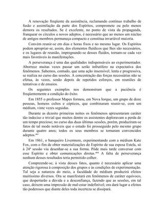 A renovação freqüente da assistência, reclamando contínuo trabalho de
fusão e assimilação da parte dos Espíritos, compromete ou pelo menos
demora os resultados. Se é excelente, no ponto de vista da propaganda,
franquear os círculos a novos adeptos, é necessário que ao menos um núcleo
de antigos membros permaneça compacto e constitua invariável maioria.
    Convém reunir-se em dias e horas fixos e no mesmo lugar. Os Espíritos
podem apropriar-se, assim, dos elementos fluídicos que lhes são necessários,
e os lugares de reunião, impregnando-se desses fluidos, tornam-se cada vez
mais favoráveis às manifestações.
    A perseverança é uma das qualidades indispensáveis ao experimentador.
Aborrece muitas vezes passar um serão infrutífero na expectativa dos
fenômenos. Sabemos, contudo, que uma ação insensível, lenta e progressiva,
se realiza no curso das sessões. A concentração das forças necessárias não se
efetua, às vezes, senão depois de repetidos esforços, em reuniões de
tentativas e de ensaios.
    Os seguintes exemplos nos demonstram que a paciência é
freqüentemente a condição do êxito.
    Em 1855 o professor Mapes formou, em Nova Iorque, um grupo de doze
pessoas, homens cultos e cépticos, que combinaram reunir-se, com um
médium, vinte vezes seguidas.
    Durante as dezoito primeiras noites os fenômenos apresentaram caráter
tão indeciso e trivial que muitos dentre os assistentes deploravam a perda de
um tempo precioso; no curso das duas últimas sessões, porém, produziram-se
fatos de tal modo notáveis que o estudo foi prosseguido pelo mesmo grupo
durante quatro anos; todos os seus membros se tornaram convencidos
adeptos.xlvi
    Em 1861, o banqueiro Livermore, experimentando com a médium Kate
Fox, com o fim de obter materializações do Espírito de sua esposa Estela, só
à 24ª sessão viu desenhar-se a sua forma. Pôde mais tarde conversar com
esse Espírito e obter comunicações diretas. xlvii A falta de perseverança
nenhum desses resultados teria permitido colher.
    Compreende-se, à vista desses fatos, quanto é necessário aplicar uma
atenção rigorosa à composição dos grupos e às condições de experimentação.
Tal seja a natureza do meio, a faculdade do médium produzirá efeitos
muitíssimo diversos. Ora se manifestará em fenômenos de caráter equívoco,
que despertarão a dúvida e a desconfiança, fazendo que as sessões, em tal
caso, deixem uma impressão de mal-estar indefinível; ora dará lugar a efeitos
tão poderosos que diante deles toda incerteza se dissipará.
 