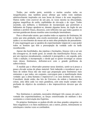 Tenho, por minha parte, assistido a muitas sessões nulas ou
insignificantes; mas também posso afirmar que tenho visto médiuns
admiravelmente inspirados em suas horas de êxtase e de sono magnético.
Outros tenho visto escrever de um jato, às vezes mesmo na obscuridade,
páginas magníficas de estilo, esplêndidas de elevação e de vigor. Tenho
assistido, aos milhares, a fenômenos de incorporação que permitiam a
habitantes do Espaço apoderar-se, durante algumas horas, do órgão de um
médium e proferir frases, discursos, com inflexões tais que todos quantos os
ouviam guardavam dessas reuniões uma recordação imorredoura.
    Para o observador atento, que estudou todos os aspectos do fenômeno, há
como que uma gradação, uma escala ascensional, que vai desde os ligeiros
ruídos e os movimentos de mesas até as mais altas produções do pensamento.
É uma engrenagem que se apodera do experimentador imparcial e cujo poder
todos os homens que têm a preocupação da verdade cedo ou tarde
reconhecerão.
    Apesar das hostilidades, das repulsas e hesitações, forçoso virá a ser um
dia consagrar-se, de modo geral, ao estudo das manifestações físicas; este,
por um rigoroso encadeamento, conduzirá à psicografia e, em seguida, pela
visão e audição, à incorporação; e desde que se quiser investigar as causas
reais desses fenômenos, defrontar-se-á com o grande problema da
sobrevivência.
    À medida que o observador penetrar nesse domínio, sentir-se-á pouco a
pouco elevado acima do plano material. Será induzido a reconhecer que os
fatos de ordem física não são mais que preparação para fenômenos mais
eminentes e que todos, em conjunto, convergem para a manifestação desta
verdade: que a alma humana é imperecível e os seus destinos são eternos.
Conceberá, desde então, das leis do Universo, da ordem e harmonia das
coisas, uma idéia cada vez mais grandiosa, com uma noção sempre mais
profunda do objetivo da existência e dos imprescritíveis deveres que ela
impõe.
                                     *
    Nos fenômenos é, portanto, necessário distinguir três causas em ação: a
vontade dos experimentadores, as forças exteriorizadas do médium e dos
assistentes e a intervenção dos Espíritos.
    Os próprios fenômenos se podem dividir em duas grandes categorias: os
fatos magnéticos e os fatos mediúnicos; uns e outros, porém, intimamente se
entrelaçam e muitas vezes se confundem.
 