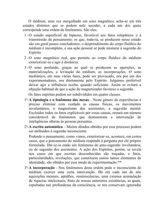 O médium, uma vez mergulhado em sono magnético, acha-se em três
estados distintos que se podem nele suceder, a cada um dos quais
corresponde uma ordem de fenômenos. São eles:
 1 - O estado superficial de hipnose, favorável aos fatos telepáticos e à
     transmissão de pensamento; os que, todavia, se produzem nesse estado
     são em geral pouco concludentes; o desprendimento do corpo fluídico do
     médium é incompleto, e sua ação pessoal se pode misturar à sugestão do
     Espírito.
 2 - O sono magnético real, que permite ao corpo fluídico do médium
     exteriorizar-se e agir à distância.
 3 - O sono profundo, graças ao qual se produzem as aparições, as
     materializações, a levitação do médium, as incorporações. O sono
     mediúnico, em suas várias fases, pode ser provocado, ora por um dos
     experimentadores, ora diretamente pelo Espírito. Julgamos preferível
     deixar agir a influência oculta, quando suficiente. Assim se evitará a
     objeção habitual de que a ação do magnetizador favorece a sugestão.
    Os fatos espíritas podem ser subdivididos em quatro classes:
 1ª- A tiptologia e o fenômeno das mesas – Neste gênero de experiências é
     preciso eliminar com cuidado as causas físicas, os movimentos
     involuntários, o magnetismo dos assistentes, a sugestão mental.
     Excluídos todos os fatos explicáveis por essas causas, restará um número
     considerável de fenômenos que demonstram a intervenção de
     inteligências alheias às pessoas presentes.
 2ª- A escrita automática – Muitos ditados obtidos por esse processo podem
     ser atribuídos à sugestão inconsciente.
     Podendo o pensamento, como vimos, exteriorizar-se, acontece, em certos
     casos, que o pensamento do médium responde à pergunta por ele próprio
     formulada. Dar-se-ia então um fenômeno de auto-sugestão involuntária,
     ou de sugestão dos assistentes. A ação dos Espíritos, porém, se revela
     nos casos em que escritas desconhecidas são traçadas, e fatos,
     particularidades, revelações, que constituem outros tantos elementos de
     identidade, são obtidos por esse modo de experimentação.xlviii
 3ª- A incorporação – Nos fenômenos desta ordem pode o inconsciente do
     médium exercer uma certa intervenção. Há em cada um de nós
     aquisições mentais, aptidões, reminiscências, uma extensa acumulação
     de riquezas intelectuais, fruto de nossas anteriores existências, as quais,
     sepultadas nas profundezas da consciência, se nos conservam ignoradas
 