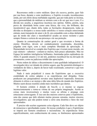 Recorremos então a outro médium. Quer ele escreva, porém, quer fale
por sua boca, durante o sono mediúnico, o Espírito evocado, reconhecemos
ainda, por um efeito dessa malfadada sugestão, que por toda parte se insinua,
que a personalidade do médium se mistura com a do ser que nos é caro. E a
dúvida nos assalta, a angustiosa incerteza nos oprime. Súbito, porém, uma
prova de identidade brota como uma faísca, tão viva, tão brilhante, tão
incontestável que, diante dela, todas as hesitações desaparecem, todas as
dúvidas se dissipam e a nossa razão satisfeita e o nosso coração emocionado
entram, num transporte de amor e de fé, em comunhão com a alma idolatrada
que de modo tão claro e inconfundível acudiu ao nosso reclamo e para
sempre firmou a certeza de sua presença e de sua proteção.
    Quanto às comunicações de caráter geral e que revestem a forma de
ensino filosófico, devem ser cuidadosamente examinadas, discutidas,
julgadas com rigor, com a mais completa liberdade de apreciação. A
Humanidade invisível se compõe dos Espíritos que viveram neste mundo, em
cujo número – sabemos – contam-se muitos, bem pouco adiantados. Mas no
Espaço há também inteligências brilhantes, iluminadas pelos esplendores do
Além. E quando anuem a vir até nós, podemos reconhecê-las na elevação do
pensamento, como na judiciosa retidão das apreciações.
    Nesta ordem de idéias o discernimento é uma qualidade indispensável. O
investigador deve ser dotado de critério seguro, que lhe permitirá distinguir o
verdadeiro do falso e, depois de haver tudo examinado, conservar o que tem
legítimo valor.
    Nada é mais prejudicial à causa do Espiritismo que a excessiva
credulidade de certos adeptos e as experiências mal dirigidas. Estas
produzem aos pesquisadores novatos uma deplorável impressão; fornecem
alimento à crítica e ao motejo e dão uma idéia falsa do mundo dos Espíritos.
Muitos saem dessas reuniões ainda mais incrédulos que dantes.
    O homem crédulo é dotado de boa-fé; a si mesmo se engana
inconscientemente e torna-se vítima de sua própria imaginação. Aceita as
coisas mais inverossímeis e muitas vezes as afirma e propaga com
entusiasmo extravagante. É isso um dos maiores estorvos para o Espiritismo,
uma das causas que dele afastam muitas pessoas sensatas, muitos sinceros
investigadores, que não podem tomar a sério uma doutrina e fatos tão mal
apresentados.
    É preciso não aceitar cegamente coisa alguma. Cada fato deve ser objeto
de minucioso e aprofundado exame. Só nessas condições é que o Espiritismo
se imporá aos homens estudiosos e racionalistas. As experiências feitas
superficialmente, sem conhecimento de causa, os fenômenos apresentados
 
