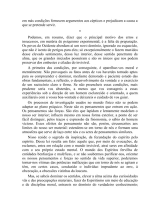 em más condições fornecem argumentos aos cépticos e prejudicam a causa a
que se pretende servir.
                                     *
    Podemos, em resumo, dizer que o principal motivo dos erros e
insucessos, em matéria de psiquismo experimental, é a falta de preparação.
Os povos do Ocidente abordam aí um novo domínio, ignorado ou esquecido,
que não é isento de perigos para eles; só excepcionalmente o fazem munidos
desse elevado sentimento, dessa luz interior, desse sentido penetrante da
alma, que os grandes iniciados possuíram e são os únicos que nos podem
preservar dos embustes e ciladas do invisível.
    A primeira das condições, por conseguinte, é aparelhar-vos moral e
mentalmente. Não provoqueis os fatos antes de vos haverdes tornado aptos
para os compreender e dominar, mediante demorado e paciente estudo das
obras fundamentais, a reflexão, o desenvolvimento da vontade e o exercício
de um raciocínio claro e firme. Se não preencheis essas condições, mais
prudente seria vos absterdes, a menos que vos consagreis a essas
experiências sob a direção de um homem esclarecido e orientado, a quem
auxiliareis com a vossa boa-vontade e deixareis o cuidado de vos guiar.
    Os processos de investigação usados no mundo físico não se podem
adaptar ao plano psíquico. Neste são os pensamentos que entram em ação.
Os pensamentos são forças. São eles que lapidam e lentamente modelam o
nosso ser interior; influem mesmo em nossa forma exterior, a ponto de ser
fácil distinguir, pelos traços e expressão da fisionomia, o sábio do homem
vicioso. Esses efeitos do pensamento não são, porém, circunscritos aos
limites do nosso ser material: estendem-se em torno de nós e formam uma
atmosfera que serve de laço entre nós e os seres de pensamentos similares.
    Nisso reside o segredo da inspiração, da fecundação do espírito pelo
espírito. Dessa lei resulta um fato: aquele que, por meio de evocações, de
reclamos, entra em relação com o mundo invisível, atrai seres em afinidade
com o seu próprio estado mental. O mundo dos Espíritos fervilha de
entidades benfazejas e maléficas, e se não soubermos purificar-nos, orientar
os nossos pensamentos e forças no sentido da vida superior, poderemos
tornar-nos vítimas das potências malfazejas que em torno de nós se agitam e
têm, em certos casos, conduzido o indivíduo imprudente ao erro, à
obcecação, a obsessões vizinhas da loucura.
    Mas, se sabeis dominar os sentidos, elevar a alma acima das curiosidades
vãs e das preocupações materiais, fazer do Espiritismo um meio de educação
e de disciplina moral, entrareis no domínio do verdadeiro conhecimento;
 