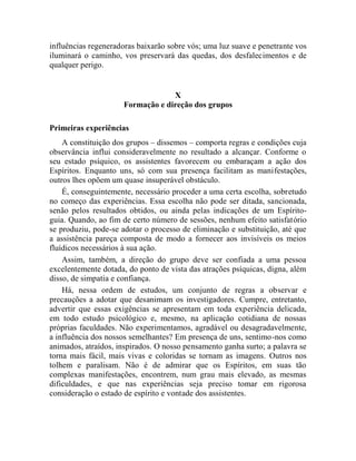 influências regeneradoras baixarão sobre vós; uma luz suave e penetrante vos
iluminará o caminho, vos preservará das quedas, dos desfalecimentos e de
qualquer perigo.


                                  X
                     Formação e direção dos grupos

Primeiras experiências
    A constituição dos grupos – dissemos – comporta regras e condições cuja
observância influi consideravelmente no resultado a alcançar. Conforme o
seu estado psíquico, os assistentes favorecem ou embaraçam a ação dos
Espíritos. Enquanto uns, só com sua presença facilitam as manifestações,
outros lhes opõem um quase insuperável obstáculo.
    É, conseguintemente, necessário proceder a uma certa escolha, sobretudo
no começo das experiências. Essa escolha não pode ser ditada, sancionada,
senão pelos resultados obtidos, ou ainda pelas indicações de um Espírito-
guia. Quando, ao fim de certo número de sessões, nenhum efeito satisfatório
se produziu, pode-se adotar o processo de eliminação e substituição, até que
a assistência pareça composta de modo a fornecer aos invisíveis os meios
fluídicos necessários à sua ação.
    Assim, também, a direção do grupo deve ser confiada a uma pessoa
excelentemente dotada, do ponto de vista das atrações psíquicas, digna, além
disso, de simpatia e confiança.
    Há, nessa ordem de estudos, um conjunto de regras a observar e
precauções a adotar que desanimam os investigadores. Cumpre, entretanto,
advertir que essas exigências se apresentam em toda experiência delicada,
em todo estudo psicológico e, mesmo, na aplicação cotidiana de nossas
próprias faculdades. Não experimentamos, agradável ou desagradavelmente,
a influência dos nossos semelhantes? Em presença de uns, sentimo-nos como
animados, atraídos, inspirados. O nosso pensamento ganha surto; a palavra se
torna mais fácil, mais vivas e coloridas se tornam as imagens. Outros nos
tolhem e paralisam. Não é de admirar que os Espíritos, em suas tão
complexas manifestações, encontrem, num grau mais elevado, as mesmas
dificuldades, e que nas experiências seja preciso tomar em rigorosa
consideração o estado de espírito e vontade dos assistentes.
 
