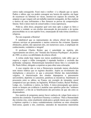 outros nada conseguirão. Fazei mais e melhor – é a objeção que se oporá.
Padres e sábios, que vos podeis consagrar aos lazeres do espírito, em lugar
de escarnecer ou fulminar no vácuo, mostrai-vos capazes de consolar, de
amparar os que vergam sob um trabalho material esmagador, de lhes explicar
o motivo de seus sofrimentos e lhes fornecer as provas de compensações
futuras. Será o único meio de conservardes a vossa supremacia.
    Pode-se, além disso, perguntar qual será mais apto a julgar os fatos e
discernir a verdade: se um cérebro atravancado de prevenções e de teorias
preconcebidas ou se um espírito livre, emancipado de toda rotina científica e
religiosa.
    Por nós responde a História!
    É indubitável que os representantes da ciência oficial têm prestado
valiosos serviços ao pensamento e muitos extravios lhe evitaram. Quantos
obstáculos, porém, não opuseram eles, em numerosos casos, à ampliação do
conhecimento, verdadeiro e integral!
    O professor Charles Richet, que é autoridade na matéria, pôs
vigorosamente em relevo, em “Annales des Sciences Psychiques”, de janeiro
de 1905, os erros e as debilidades da ciência oficial.
    A rotina ainda hoje impera nos meios acadêmicos; todo sábio que se
esquiva a seguir a trilha consagrada é reputado herético e excluído das
prebendas vantajosas. Demonstração lamentável desse fato é o exemplo do
Dr. Paulo Gibier, obrigado a expatriar-se para obter uma colocação.
    A esse respeito não se tem a Democracia mostrado menos absolutista
nem menos tirânica que os regimes decaídos. Aspira ao nivelamento das
inteligências e proscreve os que a procuram libertar das materialidades
vulgares. A interiorização dos estudos depauperou o pensamento
universitário, deprimiu os caracteres, paralisou as iniciativas. Inutilmente se
procuraria entre os sábios, na França, um exemplo de intrepidez moral
comparável aos que deram, na Inglaterra, William Crookes, Russel Wallace,
Lodge, etc., Lombroso e outros, na Itália. A única preocupação que parece
terem os homens em evidência é modelar suas opiniões pelas dos “senhores
do momento”, a fim de se beneficiarem dos proventos de que são estes os
dispensadores.
    Em matéria de psiquismo parece haver carência do vulgar bom-senso à
maioria dos cientistas. O professor Flournoy o confessa: “Para a Humanidade
das remotas eras, como atualmente ainda para a grande massa que a compõe,
a hipótese espírita é a única verdadeiramente conforme ao mais elementar
bom-senso, quanto a nós, cientistas, saturados de mecanismo materialista
 