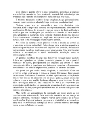 Com o tempo, quando estiver o grupo solidamente constituído e forem os
seus trabalhos coroados de êxito, será então possível abrir mão do rigor dos
primeiros dias e admitir novos membros numa limitada proporção.
    É das mais delicadas a tarefa de dirigir um grupo. Exige qualidades raras,
extensos conhecimentos e sobretudo longa prática do mundo invisível.
    Nenhum grupo, sem ser submetido a uma certa disciplina, pode
funcionar. Esta se impõe não somente aos experimentadores, como também
aos Espíritos. O diretor do grupo deve ser um homem de dupla enfibratura,
assistido por um Espírito-guia que estabelecerá a ordem no meio oculto,
como ele próprio a manterá no meio terrestre e humano. Essas duas direções
devem mutuamente completar-se, inspirar-se num pensamento igualmente
elevado, unir-se na prossecução de um objetivo comum.
    Nos casos de ausência dessa proteção oculta, a missão do diretor do
grupo ainda se torna mais difícil. Exige da sua parte a máxima experiência
necessária para discernir a natureza dos Espíritos que intervêm, desmascarar
os impostores, moralizar os atrasados, opor uma vontade firme aos Espíritos
levianos e perturbadores e emitir esclarecida apreciação sobre as
comunicações obtidas.
    Os próprios membros do grupo não lhe devem merecer menos cuidado.
Sofrear as exigências e as opiniões demasiado pessoais de uns, a possível
rivalidade de outros, principalmente dos médiuns que atraem os maus
elementos do Além e imprimem aos fenômenos estranhas e desordenadas
modalidades – eis a tarefa do presidente, como se vê, das mais delicadas.
    No grupo que por muito tempo dirigimos, a assistência eficaz dos
invisíveis se fez sentir desde o começo e poucas dificuldades desse gênero
encontramos. Por impulso dos nossos corações e pensamentos, esforçávamo-
nos por nos colocar em uníssono com os nossos guias e, graças aos nossos
esforços e com o seu auxílio, havíamos chegado a criar em torno de nós,
pelas irradiações mentais, uma atmosfera de paz e de serenidade que
imprimia às manifestações, em sua maioria, um caráter de elevação moral, de
sinceridade e de franqueza que impressionava os assistentes e afugentava os
Espíritos embusteiros.
    Mais tarde, em conseqüência da introdução em nosso grupo de um
experimentador entusiasta de fatos materiais, assistido por um cortejo de
Espíritos inferiores, fenômenos vulgares vieram acrescentar-se às elevadas
manifestações. Espíritos levianos, propensos às trivialidades, se imiscuíram
entre nós e foi preciso toda a energia de nossas vontades reunidas para reagir
contra as más influências invasoras.
 