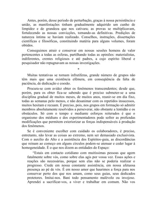 Antes, porém, desse período de perturbação, graças à nossa persistência e
união, as manifestações tinham gradualmente adquirido um cunho de
limpidez e de grandeza que nos cativara; as provas se multiplicavam,
fortalecendo as nossas convicções, tornando-as definitivas. Predições de
natureza íntima se haviam realizado. Conselhos, instruções, dissertações
científicas e filosóficas, constituindo matéria para alguns volumes, foram
obtidos.
    Conseguimos atrair e conservar em nossas sessões homens de valor
pertencentes a todas as esferas, partilhando todas as opiniões: materialistas,
indiferentes, crentes religiosos e até padres, a cujo espírito liberal e
pesquisador não repugnavam as nossas investigações.
                                      *
    Muitas tentativas se tornam infrutíferas, grande número de grupos não
têm mais que uma existência efêmera, em conseqüência da falta de
paciência, de dedicação e coesão.
    Procura-se com avidez obter os fenômenos transcendentes; desde que,
porém, para os obter fica-se sabendo que é preciso submeter-se a uma
disciplina gradual de muitos meses, de muitos anos, reunir-se em dia fixo,
todas as semanas pelo menos, e não desanimar com os repetidos insucessos,
muitos hesitam e recuam. É preciso, pois, nos grupos em formação só admitir
membros absolutamente resolvidos a perseverar, não obstante a lentidão e os
obstáculos. Só com o tempo e mediante esforços reiterados é que o
organismo dos médiuns e dos experimentadores pode sofrer as profundas
modificações que permitem exteriorizar as forças indispensáveis à produção
dos fenômenos.
    Se é conveniente escolher com cuidado os colaboradores, é preciso,
entretanto, não levar as coisas ao extremo, nem ser demasiado exclusivista.
Com o auxilio do Alto e a assistência dos Espíritos-guia, as discordâncias
que reinam ao começo em alguns círculos podem-se atenuar e ceder lugar à
homogeneidade. É o que nos dizem as entidades do Espaço:
        “Estais em contacto cotidiano com muitíssimas pessoas que agem
    fatalmente sobre vós, como sobre elas agis por vossa vez. Essas ações e
    reações são necessárias, porque sem elas não se poderia realizar o
    progresso. Crede em nossa constante assistência, em nossa afetuosa
    presença ao pé de vós. É em nosso amor que haurimos a força para nos
    conservar perto dos que nos amam, como seus guias, seus dedicados
    protetores. Imitai-nos. Bani todo pensamento malévolo ou invejoso.
    Aprendei a sacrificar-vos, a viver e trabalhar em comum. Não vos
 
