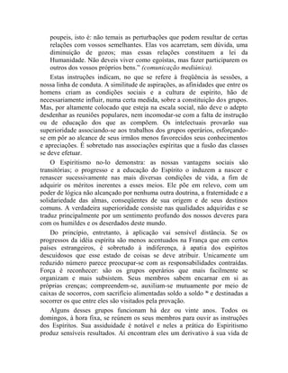 poupeis, isto é: não temais as perturbações que podem resultar de certas
    relações com vossos semelhantes. Elas vos acarretam, sem dúvida, uma
    diminuição de gozos; mas essas relações constituem a lei da
    Humanidade. Não deveis viver como egoístas, mas fazer participarem os
    outros dos vossos próprios bens.” (comunicação mediúnica).
    Estas instruções indicam, no que se refere à freqüência às sessões, a
nossa linha de conduta. A similitude de aspirações, as afinidades que entre os
homens criam as condições sociais e a cultura de espírito, hão de
necessariamente influir, numa certa medida, sobre a constituição dos grupos.
Mas, por altamente colocado que esteja na escala social, não deve o adepto
desdenhar as reuniões populares, nem incomodar-se com a falta de instrução
ou de educação dos que as compõem. Os intelectuais provarão sua
superioridade associando-se aos trabalhos dos grupos operários, esforçando-
se em pôr ao alcance de seus irmãos menos favorecidos seus conhecimentos
e apreciações. É sobretudo nas associações espíritas que a fusão das classes
se deve efetuar.
    O Espiritismo no-lo demonstra: as nossas vantagens sociais são
transitórias; o progresso e a educação do Espírito o induzem a nascer e
renascer sucessivamente nas mais diversas condições de vida, a fim de
adquirir os méritos inerentes a esses meios. Ele põe em relevo, com um
poder de lógica não alcançado por nenhuma outra doutrina, a fraternidade e a
solidariedade das almas, conseqüentes de sua origem e de seus destinos
comuns. A verdadeira superioridade consiste nas qualidades adquiridas e se
traduz principalmente por um sentimento profundo dos nossos deveres para
com os humildes e os deserdados deste mundo.
    Do princípio, entretanto, à aplicação vai sensível distância. Se os
progressos da idéia espírita são menos acentuados na França que em certos
países estrangeiros, é sobretudo à indiferença, à apatia dos espíritos
descuidosos que esse estado de coisas se deve atribuir. Unicamente um
reduzido número parece preocupar-se com as responsabilidades contraídas.
Força é reconhecer: são os grupos operários que mais facilmente se
organizam e mais subsistem. Seus membros sabem encarnar em si as
próprias crenças; compreendem-se, auxiliam-se mutuamente por meio de
caixas de socorros, com sacrifício alimentadas soldo a soldo lii e destinadas a
socorrer os que entre eles são visitados pela provação.
    Alguns desses grupos funcionam há dez ou vinte anos. Todos os
domingos, à hora fixa, se reúnem os seus membros para ouvir as instruções
dos Espíritos. Sua assiduidade é notável e neles a prática do Espiritismo
produz sensíveis resultados. Aí encontram eles um derivativo à sua vida de
 
