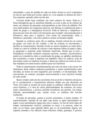 intensidade, o grau de aptidão de cada um deles; fazem-se ouvir crepitações
no móvel, que acaba por oscilar, agitar-se, e em seguida se destaca do solo e
fica suspenso, apoiado sobre um dos pés.
    Convém desde logo combinar um certo número de sinais. Pede-se à
força-inteligência que se manifeste batendo, ou com os pés ou no interior da
mesa, um número de pancadas correspondente ao das letras do alfabeto. Por
esse modo podem ser compostas palavras; um diálogo se estabelecerá entre o
chefe do grupo e a Inteligência invisível. Pode-se abreviar e simplificar o
processo por meio de sinais convencionais; por exemplo: uma pancada para a
afirmativa, duas para a negativa. Esse modo de comunicação, lento e
fastidioso a princípio, virá com a prática a tornar-se bastante rápido.
    Quando se conhecer quais são os médiuns, bastará colocá-los no centro
do grupo, em torno de um velador, a fim de acelerar os movimentos e
facilitar as comunicações, fazendo círculo os outros membros ao redor deles.
Tendo-se o prévio cuidado de colocar à mão algumas folhas de papel e lápis,
as perguntas e respostas serão fielmente transcritas. Desde que se tiver a
Inteligência revelado mediante respostas precisas, sensatas, características,
poder-se-á consultá-la sobre a constituição do grupo, as aptidões mediúnicas
dos assistentes, o rumo a imprimir aos trabalhos. Deve-se, todavia, estar de
prevenção contra os Espíritos levianos e fúteis que afluem em torno de nós e
não trepidam em tomar nomes célebres para nos mistificar.
    Pode-se experimentar simultaneamente por meio da mesa e da escrita. Os
fenômenos desta ordem conduzem geralmente a outras manifestações mais
elevadas, ao transe ou sono magnético, por exemplo, e à incorporação. Será
conveniente, ao começo, consagrar sucessivamente a esse exercício metade
de cada sessão.
    Quase sempre cada um dos assistentes tem ao pé de si Espíritos desejosos
de se comunicarem e transmitirem afetuoso ditado aos que deixaram na
Terra. Em todas as sessões do nosso grupo os médiuns videntes descreviam
esses Espíritos, e à vista de certas particularidades de costumes, de certos
sinais característicos, a pessoa assistida reconhecia um parente, um amigo
falecido, personalidades que, muitas vezes, os médiuns não haviam
conhecido.
    O modo de proceder, quanto à escrita automática, é muito simples. O
experimentador, munido de um lápis cuja ponta se apóia ligeiramente no
papel, evoca mentalmente algum dos seus e espera. Ao fim de certo lapso de
tempo, extremamente variável, conforme os casos e as pessoas, sente na
mão, ou no braço, uma agitação febril, que se vai acentuando; depois, um
impulso estranho o faz rabiscar sinais informes, linhas, garatujas. É preciso
 