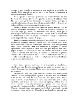 obedecer a esse impulso e submeter-se com paciência a exercícios de
estranho feitio, necessários, porém, para tornar flexível o organismo e
regularizar a emissão fluídica.
    Pouco a pouco, ao cabo de algumas sessões, aparecerão letras no meio
dos sinais incoerentes, depois virão palavras e frases. O médium obterá
ditados, ao começo breves, resumidos em algumas linhas, mas que se
tornarão cada vez mais longos, à medida que a sua faculdade se desenvolver.
Virão por último instruções mais positivas e extensas.
    Durante o período dos exercícios o médium poderá trabalhar fora das
reuniões, a hora fixa em cada dia, a fim de ativar o desenvolvimento de sua
faculdade; logo que, porém, for terminado esse período, desde que as
manifestações revestirem caráter intelectual, deverá evitar o insulamento,
não trabalhar mais senão em sessão e submeter as produções recebidas ao
exame do presidente e dos guias do grupo.
    Há vários processos para facilitar a comunicação alfabética. Traçam-se as
letras em um quadrante, sobre cuja superfície gira um triângulo móvel. Basta
o contacto dos dedos de um médium para transmitir a esse leve aparelho a
força fluídica necessária. Sob essa influência o triângulo se desloca
rapidamente e vai designar as letras escolhidas pelo Espírito. Em certos
grupos, as letras são indicadas por meio de pancadas no interior da mesa.
Outros se servem, com resultado, da cestinha de escrever ou prancha
americana. Os sistemas são numerosos e variados. Pode-se ensaiá-los até que
se tenha encontrado aquele que melhor se adapta aos elementos fluídicos e
ao gosto dos experimentadores.
                                     *
    Nunca seria demasiado insistirmos sobre os perigos que resultam da
intrusão dos maus Espíritos nas sessões de um grupo em formação ou nos
ensaios de um médium insulado. Muitas vezes são os nossos pensamentos
que os atraem.
    Abstende-vos, pois, em vossas reuniões – diremos aos investigadores
sinceros – de toda preocupação de negócios ou prazeres. Não deixeis flutuar
o pensamento em torno de vários assuntos, mas fixai-o num elevado
objetivo; ponde-vos em harmonia de vistas e de sentimentos com as almas
superiores. Conservando-vos nesse estado de espírito, sentireis pouco a
pouco baixarem sobre vós correntes de energia, das quais ficareis
impregnados e que aumentarão a sensibilidade de vosso organismo fluídico.
Efêmera e intermitente ao começo, essa sensibilidade se acentuará e tornará
permanente. Vosso perispírito, dilatando-se, purificando-se, ganhará mais
 