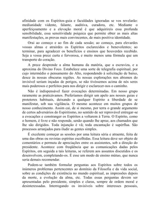 afinidade com os Espíritos-guia e faculdades ignoradas se vos revelarão:
mediunidade vidente, falante, auditiva, curadora, etc. Mediante o
aperfeiçoamento e a elevação moral é que adquirireis essa profunda
sensibilidade, essa sensitividade psíquica que permite obter as mais altas
manifestações, as provas mais convincentes, de mais positiva identidade.
    Orai ao começo e ao fim de cada sessão; ao começo, para elevardes
vossas almas e atrairdes os Espíritos esclarecidos e benevolentes; ao
terminar, para agradecer os benefícios e ensinos que houverdes recebido.
Seja a vossa prece curta e fervorosa, e muito menos uma fórmula que um
transporte do coração.
    A prece desprende a alma humana da matéria, que a escraviza, e a
aproxima do Divino Foco. Estabelece uma sorte de telegrafia espiritual, por
cujo intermédio o pensamento do Alto, respondendo à solicitação de baixo,
desce às nossas obscuras regiões. As nossas explorações nos abismos do
invisível seriam inçadas de perigos, se não tivéssemos acima de nós seres
mais poderosos e perfeitos para nos dirigir e esclarecer-nos o caminho.
    Não é indispensável fazer evocações determinadas. Em nosso grupo
raramente as praticávamos. Preferíamos dirigir um apelo aos nossos guias e
protetores habituais, deixando a qualquer Espírito a liberdade de se
manifestar, sob sua vigilância. O mesmo acontece em muitos grupos de
nosso conhecimento. Assim cai, de si mesmo, por terra o grande argumento
de certos adversários do Espiritismo, no sentido de ser reprovável entregar-se
a evocações e constranger os Espíritos a voltarem à Terra. O Espírito, como
o homem, é livre e não responde, senão quando lhe apraz, aos chamados que
lhe são dirigidos. Toda injunção é vã; toda encantação é supérflua. São
processos arranjados para iludir as gentes simples.
    É excelente começar as sessões por uma leitura séria e atraente, feita de
uma das obras ou revistas espíritas escolhidas. Essa leitura deve ser objeto de
comentários e permuta de apreciações entre os assistentes, sob a direção do
presidente. Acontece com freqüência que as comunicações dadas pelos
Espíritos, em seguida a tais leituras, se referem aos assuntos discutidos e os
desenvolvem, completando-os. É esse um modo de ensino mútuo, que nunca
seria demais recomendar.
    Podem-se também formular perguntas aos Espíritos sobre todos os
inúmeros problemas pertencentes ao domínio da Filosofia e da vida social,
sobre as condições de existência no mundo espiritual, as impressões depois
da morte, a evolução da alma, etc. Todas essas perguntas devem ser
apresentadas pelo presidente, simples e claras, sempre de ordem moral e
desinteressadas. Interrogando os invisíveis sobre interesses pessoais,
 