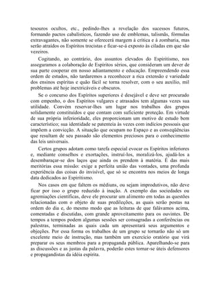 tesouros ocultos, etc., pedindo-lhes a revelação dos sucessos futuros,
formando pactos cabalísticos, fazendo uso de emblemas, talismãs, fórmulas
extravagantes, não somente se oferecerá margem à crítica e à zombaria, mas
serão atraídos os Espíritos trocistas e ficar-se-á exposto às ciladas em que são
vezeiros.
     Cogitando, ao contrário, dos assuntos elevados do Espiritismo, nos
asseguramos a colaboração de Espíritos sérios, que consideram um dever de
sua parte cooperar em nosso adiantamento e educação. Empreendendo essa
ordem de estudos, não tardaremos a reconhecer a rica extensão e variedade
dos ensinos espíritas e quão fácil se torna resolver, com o seu auxílio, mil
problemas até hoje inextricáveis e obscuros.
     Se o concurso dos Espíritos superiores é desejável e deve ser procurado
com empenho, o dos Espíritos vulgares e atrasados tem algumas vezes sua
utilidade. Convém reservar-lhes um lugar nos trabalhos dos grupos
solidamente constituídos e que contam com suficiente proteção. Em virtude
de sua própria inferioridade, eles proporcionam um motivo de estudo bem
característico; sua identidade se patenteia às vezes com indícios pessoais que
impõem a convicção. A situação que ocupam no Espaço e as conseqüências
que resultam de seu passado são elementos preciosos para o conhecimento
das leis universais.
     Certos grupos adotam como tarefa especial evocar os Espíritos inferiores
e, mediante conselhos e exortações, instruí-los, moralizá-los, ajudá-los a
desembaraçar-se dos laços que ainda os prendem à matéria. É das mais
meritórias essa missão: exige a perfeita união das vontades, uma profunda
experiência das coisas do invisível, que só se encontra nos meios de longa
data dedicados ao Espiritismo.
     Nos casos em que faltem os médiuns, ou sejam improdutivos, não deve
ficar por isso o grupo reduzido à inação. A exemplo das sociedades ou
agremiações científicas, deve ele procurar um alimento em todas as questões
relacionadas com o objeto de suas predileções, as quais serão postas na
ordem do dia e, do mesmo modo que as leituras de que falávamos acima,
comentadas e discutidas, com grande aproveitamento para os ouvintes. De
tempos a tempos podem algumas sessões ser consagradas a conferências ou
palestras, terminadas as quais cada um apresentará seus argumentos e
objeções. Por essa forma os trabalhos de um grupo se tornarão não só um
excelente meio de instrução, mas também um exercício oratório que virá
preparar os seus membros para a propaganda pública. Aparelhando-se para
as discussões e as justas da palavra, poderão estes tornar-se úteis defensores
e propagandistas da idéia espírita.
 