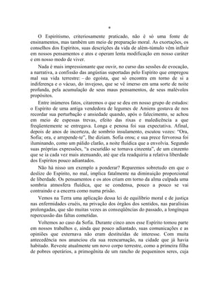 *
    O Espiritismo, criteriosamente praticado, não é só uma fonte de
ensinamentos, mas também um meio de preparação moral. As exortações, os
conselhos dos Espíritos, suas descrições da vida de além-túmulo vêm influir
em nossos pensamentos e atos e operam lenta modificação em nosso caráter
e em nosso modo de viver.
    Nada é mais impressionante que ouvir, no curso das sessões de evocação,
a narrativa, a confissão das angústias suportadas pelo Espírito que empregou
mal sua vida terrestre: – do egoísta, que só encontra em torno de si a
indiferença e o vácuo, do invejoso, que se vê imerso em uma sorte de noite
profunda, pela acumulação de seus maus pensamentos, de seus malévolos
propósitos.
    Entre inúmeros fatos, citaremos o que se deu em nosso grupo de estudos:
o Espírito de uma antiga vendedora de legumes de Amiens gostava de nos
recordar sua perturbação e ansiedade quando, após o falecimento, se achou
em meio de espessas trevas, efeito das rixas e maledicência a que
freqüentemente se entregava. Longa e penosa foi sua expectativa. Afinal,
depois de anos de incerteza, de sombrio insulamento, escutou vozes: “Ora,
Sofia; ora, e arrepende-te”, lhe diziam. Sofia orou; e sua prece fervorosa foi
iluminando, como um pálido clarão, a noite fluídica que a envolvia. Segundo
suas próprias expressões, “a escuridão se tornava cinzenta”, de um cinzento
que se ia cada vez mais atenuando, até que ela readquiriu a relativa liberdade
dos Espíritos pouco adiantados.
    Não há nisso um exemplo a ponderar? Reparemos sobretudo em que o
deslize do Espírito, no mal, implica fatalmente na diminuição proporcional
de liberdade. Os pensamentos e os atos criam em torno da alma culpada uma
sombria atmosfera fluídica, que se condensa, pouco a pouco se vai
contraindo e a encerra como numa prisão.
    Vemos na Terra uma aplicação dessa lei de equilíbrio moral e de justiça
nas enfermidades cruéis, na privação dos órgãos dos sentidos, nas paralisias
prolongadas, que são muitas vezes as conseqüências do passado, a longínqua
repercussão das faltas cometidas.
    Voltemos ao caso da Sofia. Durante cinco anos esse Espírito tomou parte
em nossos trabalhos e, ainda que pouco adiantado, suas comunicações e as
opiniões que externava não eram destituídas de interesse. Com muita
antecedência nos anunciou ela sua reencarnação, na cidade que já havia
habitado. Reveste atualmente um novo corpo terrestre, como a primeira filha
de pobres operários, a primogênita de um rancho de pequeninos seres, cuja
 