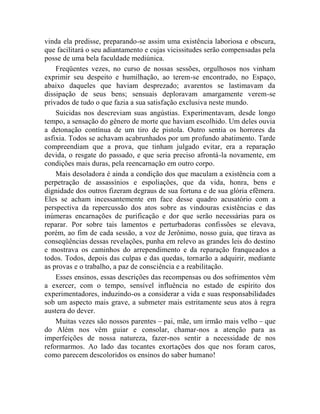 vinda ela predisse, preparando-se assim uma existência laboriosa e obscura,
que facilitará o seu adiantamento e cujas vicissitudes serão compensadas pela
posse de uma bela faculdade mediúnica.
    Freqüentes vezes, no curso de nossas sessões, orgulhosos nos vinham
exprimir seu despeito e humilhação, ao terem-se encontrado, no Espaço,
abaixo daqueles que haviam desprezado; avarentos se lastimavam da
dissipação de seus bens; sensuais deploravam amargamente verem-se
privados de tudo o que fazia a sua satisfação exclusiva neste mundo.
    Suicidas nos descreviam suas angústias. Experimentavam, desde longo
tempo, a sensação do gênero de morte que haviam escolhido. Um deles ouvia
a detonação contínua de um tiro de pistola. Outro sentia os horrores da
asfixia. Todos se achavam acabrunhados por um profundo abatimento. Tarde
compreendiam que a prova, que tinham julgado evitar, era a reparação
devida, o resgate do passado, e que seria preciso afrontá-la novamente, em
condições mais duras, pela reencarnação em outro corpo.
    Mais desoladora é ainda a condição dos que maculam a existência com a
perpetração de assassínios e espoliações, que da vida, honra, bens e
dignidade dos outros fizeram degraus de sua fortuna e de sua glória efêmera.
Eles se acham incessantemente em face desse quadro acusatório com a
perspectiva da repercussão dos atos sobre as vindouras existências e das
inúmeras encarnações de purificação e dor que serão necessárias para os
reparar. Por sobre tais lamentos e perturbadoras confissões se elevava,
porém, ao fim de cada sessão, a voz de Jerônimo, nosso guia, que tirava as
conseqüências dessas revelações, punha em relevo as grandes leis do destino
e mostrava os caminhos do arrependimento e da reparação franqueados a
todos. Todos, depois das culpas e das quedas, tornarão a adquirir, mediante
as provas e o trabalho, a paz de consciência e a reabilitação.
    Esses ensinos, essas descrições das recompensas ou dos sofrimentos vêm
a exercer, com o tempo, sensível influência no estado de espírito dos
experimentadores, induzindo-os a considerar a vida e suas responsabilidades
sob um aspecto mais grave, a submeter mais estritamente seus atos à regra
austera do dever.
    Muitas vezes são nossos parentes – pai, mãe, um irmão mais velho – que
do Além nos vêm guiar e consolar, chamar-nos a atenção para as
imperfeições de nossa natureza, fazer-nos sentir a necessidade de nos
reformarmos. Ao lado das tocantes exortações dos que nos foram caros,
como parecem descoloridos os ensinos do saber humano!
 