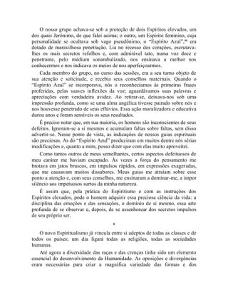 O nosso grupo achava-se sob a proteção de dois Espíritos elevados, um
dos quais Jerônimo, de que falei acima; o outro, um Espírito feminino, cuja
personalidade se ocultava sob vago pseudônimo, o “Espírito Azul”,liii era
dotado de maravilhosa penetração. Lia no recesso dos corações, escrutava-
lhes os mais secretos refolhos e, com admirável tato, numa voz doce e
penetrante, pelo médium sonambulizado, nos ensinava a melhor nos
conhecermos e nos indicava os meios de nos aperfeiçoarmos.
    Cada membro do grupo, no curso das sessões, era a seu turno objeto de
sua atenção e solicitude, e recebia seus conselhos maternais. Quando o
“Espírito Azul” se incorporava, nós o reconhecíamos às primeiras frases
proferidas, pelas suaves inflexões da voz; aguardávamos suas palavras e
apreciações com verdadeira avidez. Ao retirar-se, deixava-nos sob uma
impressão profunda, como se uma alma angélica tivesse pairado sobre nós e
nos houvesse penetrado de seus eflúvios. Essa ação moralizadora e educativa
durou anos e foram sensíveis os seus resultados.
    É preciso notar que, em sua maioria, os homens são inconscientes de seus
defeitos. Ignoram-se a si mesmos e acumulam faltas sobre faltas, sem disso
advertir-se. Nesse ponto de vista, as indicações de nossos guias espirituais
são preciosas. As do “Espírito Azul” produziram em muitos dentre nós sérias
modificações e, quanto a mim, posso dizer que com elas muito aproveitei.
    Como tantos outros de meus semelhantes, certos aspectos defeituosos de
meu caráter me haviam escapado. Às vezes a força do pensamento me
brotava em jatos bruscos, em impulsos rápidos, em expressões exageradas,
que me causavam muitos dissabores. Meus guias me atraíam sobre esse
ponto a atenção e, com seus conselhos, me ensinaram a dominar-me, a impor
silêncio aos impetuosos surtos da minha natureza.
    É assim que, pela prática do Espiritismo e com as instruções dos
Espíritos elevados, pode o homem adquirir essa preciosa ciência da vida: a
disciplina das emoções e das sensações, o domínio de si mesmo, essa arte
profunda de se observar e, depois, de se assenhorear dos secretos impulsos
de seu próprio ser.
                                      *
    O novo Espiritualismo já vincula entre si adeptos de todas as classes e de
todos os países; um dia ligará todas as religiões, todas as sociedades
humanas.
    Até agora a diversidade das raças e das crenças tinha sido um elemento
essencial do desenvolvimento da Humanidade. As oposições e divergências
eram necessárias para criar a magnífica variedade das formas e dos
 