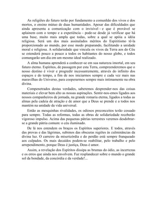 As religiões do futuro terão por fundamento a comunhão dos vivos e dos
mortos, o ensino mútuo de duas humanidades. Apesar das dificuldades que
ainda apresenta a comunicação com o invisível – e que é provável se
aplainem com o tempo e a experiência – pode-se desde já verificar que há
uma base, muito mais ampla que todas, sobre a qual se apóia a idéia
religiosa. Será um dos mais assinalados méritos do Espiritismo tê-la
proporcionado ao mundo, por esse modo preparando, facilitando a unidade
moral e religiosa. A solidariedade que vincula os vivos da Terra aos do Céu
se estenderá pouco a pouco a todos os habitantes do nosso globo, e todos
comungarão um dia em um mesmo ideal realizado.
    A alma humana aprenderá a conhecer-se em sua natureza imortal, em seu
futuro eterno. Espíritos, de passagem por esta Terra, compreenderemos que o
nosso destino é viver e progredir incessantemente, através do infinito dos
espaços e do tempo, a fim de nos iniciarmos sempre e cada vez mais nas
maravilhas do Universo, para cooperarmos sempre mais intimamente na obra
divina.
    Compenetrados destas verdades, saberemos desprender-nos das coisas
materiais e elevar bem alto as nossas aspirações. Sentir-nos-emos ligados aos
nossos companheiros de jornada, na grande romaria eterna, ligados a todas as
almas pela cadeia de atração e de amor que a Deus se prende e a todos nos
mantém na unidade da vida universal.
    Então as mesquinhas rivalidades, os odiosos preconceitos terão cessado
para sempre. Todas as reformas, todas as obras de solidariedade receberão
vigoroso impulso. Acima das pequenas pátrias terrestres veremos desdobrar-
se a grande pátria comum: o céu iluminado.
    De lá nos estendem os braços os Espíritos superiores. E todos, através
das provas e das lágrimas, subimos das obscuras regiões às culminâncias da
divina luz. O carreiro da misericórdia e do perdão está sempre franqueado
aos culpados. Os mais decaídos podem-se reabilitar, pelo trabalho e pelo
arrependimento, porque Deus é justiça, Deus é amor.
    Assim, a revelação dos Espíritos dissipa as brumas do ódio, as incertezas
e os erros que ainda nos envolvem. Faz resplandecer sobre o mundo o grande
sol da bondade, da concórdia e da verdade!...
 