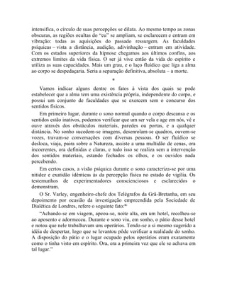intensifica, o círculo de suas percepções se dilata. Ao mesmo tempo as zonas
obscuras, as regiões ocultas do “eu” se ampliam, se esclarecem e entram em
vibração: todas as aquisições do passado ressurgem. As faculdades
psíquicas – vista a distância, audição, adivinhação – entram em atividade.
Com os estados superiores da hipnose chegamos aos últimos confins, aos
extremos limites da vida física. O ser já vive então da vida do espírito e
utiliza as suas capacidades. Mais um grau, e o laço fluídico que liga a alma
ao corpo se despedaçaria. Seria a separação definitiva, absoluta – a morte.
                                     *
     Vamos indicar alguns dentre os fatos à vista dos quais se pode
estabelecer que a alma tem uma existência própria, independente do corpo, e
possui um conjunto de faculdades que se exercem sem o concurso dos
sentidos físicos.
     Em primeiro lugar, durante o sono normal quando o corpo descansa e os
sentidos estão inativos, podemos verificar que um ser vela e age em nós, vê e
ouve através dos obstáculos materiais, paredes ou portas, e a qualquer
distância. No sonho sucedem-se imagens, desenrolam-se quadros, ouvem-se
vozes, travam-se conversações com diversas pessoas. O ser fluídico se
desloca, viaja, paira sobre a Natureza, assiste a uma multidão de cenas, ora
incoerentes, ora definidas e claras, e tudo isso se realiza sem a intervenção
dos sentidos materiais, estando fechados os olhos, e os ouvidos nada
percebendo.
     Em certos casos, a visão psíquica durante o sono caracteriza-se por uma
nitidez e exatidão idênticas às da percepção física no estado de vigília. Os
testemunhos de experimentadores conscienciosos e esclarecidos o
demonstram.
     O Sr. Varley, engenheiro-chefe dos Telégrafos da Grã-Bretanha, em seu
depoimento por ocasião da investigação empreendida pela Sociedade de
Dialética de Londres, refere o seguinte fato:liv
     “Achando-se em viagem, apeou-se, noite alta, em um hotel, recolheu-se
ao aposento e adormeceu. Durante o sono viu, em sonho, o pátio desse hotel
e notou que nele trabalhavam uns operários. Tendo-se a si mesmo sugerido a
idéia de despertar, logo que se levantou pôde verificar a realidade do sonho.
A disposição do pátio e o lugar ocupado pelos operários eram exatamente
como o tinha visto em espírito. Ora, era a primeira vez que ele se achava em
tal lugar.”
 