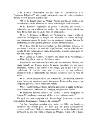 O Sr. Camille Flammarion, em seu livro “O Desconhecido e os
Problemas Psíquicos”,lv cita grande número de casos de visão à distância
durante o sono. Eis aqui alguns deles:
       “O Sr. G. Parent, maire de Wiége (Aisne), assiste, em sonho, a um
   incêndio que destrói a herdade de um de seus amigos, em Chevennes.
       O Sr. Palmero, engenheiro de pontes e calçadas em Toulon, é
   informado, por um sonho de sua mulher, da chegada inesperada de seu
   pai e de sua mãe, que ela vê, no mar, em um paquete.
       O Dr. P., formado em Direito por Philippeville, refere o sonho de
   uma dama de companhia de amigas suas. No sonho, ela viu um naufrágio
   que ocasionou a perda de um navio, e de umas cem pessoas, fato que foi
   confirmado, no dia seguinte, em todas as suas particularidades.
       O Sr. Lee, filho do bispo protestante de Iowa (Estados Unidos), viu
   em sonho, à distância de mais de 5 quilômetros, seu pai rolar de uma
   escada. O fato é atestado por várias testemunhas e, entre outras, pelo Sr.
   Sullivan, bispo de Algowa.
       O Sr. Carrau, de Angeres, viu morrer seu irmão em S. Petersburgo, e
   os filhos, de joelhos, em torno do leito de morte.
       Um francês, mecânico em Foutchéou, viu uma noite seu filhinho, que
   havia deixado em França, morto de crupe, estendido em um móvel
   encarnado. Narrou o seu sonho a um amigo, que se pôs a rir de sua
   credulidade. A primeira carta que recebeu era de sua mulher e
   comunicava-lhe o falecimento nas mesmas condições que ele vira em
   sonho.
       O Sr. Orieux, inspetor-chefe das estradas do Loire inferior, achando-
   se em Cartagena, assiste em sonho às exéquias de sua melhor amiga, cujo
   trespasse ignorava, a qual residia em Nantes.
       O Sr. Jean Dreuilhe, de Paris, percebe, em sonho, a queda mortal que
   dera, numa escada, o General de Cossigny, amigo de sua família.
       O Marechal Serrano anuncia em Madrid a morte inesperada de
   Afonso XII, no Prado, morte que ele havia percebido em sonho.”
   Eis aqui um caso respigado nos “Proceedings” (processos verbais da
Sociedade de Investigações Psíquicas de Londres).lvi
       “A Sra. Broughton acordou certa noite, em 1844, em Londres e
   despertou seu marido para lhe dizer que um grave acontecimento
   ocorrera em França. Ela havia sido testemunha, em sonho, do desastre de
   carruagem de que foi vítima o Duque de Orleães. Tinha visto o duque
 