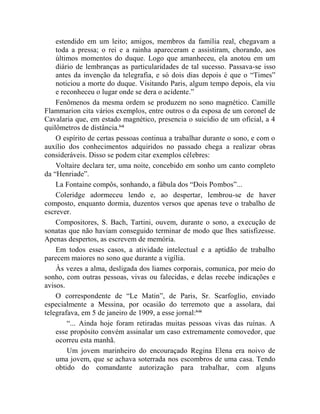 estendido em um leito; amigos, membros da família real, chegavam a
    toda a pressa; o rei e a rainha apareceram e assistiram, chorando, aos
    últimos momentos do duque. Logo que amanheceu, ela anotou em um
    diário de lembranças as particularidades de tal sucesso. Passava-se isso
    antes da invenção da telegrafia, e só dois dias depois é que o “Times”
    noticiou a morte do duque. Visitando Paris, algum tempo depois, ela viu
    e reconheceu o lugar onde se dera o acidente.”
    Fenômenos da mesma ordem se produzem no sono magnético. Camille
Flammarion cita vários exemplos, entre outros o da esposa de um coronel de
Cavalaria que, em estado magnético, presencia o suicídio de um oficial, a 4
quilômetros de distância.lvii
    O espírito de certas pessoas continua a trabalhar durante o sono, e com o
auxílio dos conhecimentos adquiridos no passado chega a realizar obras
consideráveis. Disso se podem citar exemplos célebres:
    Voltaire declara ter, uma noite, concebido em sonho um canto completo
da “Henriade”.
    La Fontaine compôs, sonhando, a fábula dos “Dois Pombos”...
    Coleridge adormeceu lendo e, ao despertar, lembrou-se de haver
composto, enquanto dormia, duzentos versos que apenas teve o trabalho de
escrever.
    Compositores, S. Bach, Tartini, ouvem, durante o sono, a execução de
sonatas que não haviam conseguido terminar de modo que lhes satisfizesse.
Apenas despertos, as escrevem de memória.
    Em todos esses casos, a atividade intelectual e a aptidão de trabalho
parecem maiores no sono que durante a vigília.
    Às vezes a alma, desligada dos liames corporais, comunica, por meio do
sonho, com outras pessoas, vivas ou falecidas, e delas recebe indicações e
avisos.
    O correspondente de “Le Matin”, de Paris, Sr. Scarfoglio, enviado
especialmente a Messina, por ocasião do terremoto que a assolara, daí
telegrafava, em 5 de janeiro de 1909, a esse jornal:lviii
        “... Ainda hoje foram retiradas muitas pessoas vivas das ruínas. A
    esse propósito convém assinalar um caso extremamente comovedor, que
    ocorreu esta manhã.
        Um jovem marinheiro do encouraçado Regina Elena era noivo de
    uma jovem, que se achava soterrada nos escombros de uma casa. Tendo
    obtido do comandante autorização para trabalhar, com alguns
 