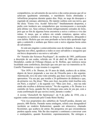 companheiros, no salvamento da sua noiva e das outras pessoas que ali se
    achavam igualmente soterradas, o marinheiro fizera obstinadas e
    infrutíferas pesquisas durante quatro dias. Hoje, no auge do desespero e
    esgotado de cansaço, adormeceu. De repente sonhou com sua noiva, que
    lhe dizia: “Estou viva. Acode! Salva-me!” Imediatamente despertou, e
    pediu com instância aos companheiros que recomeçassem a escavação
    pela última vez. Seus esforços foram milagrosamente coroados de êxito,
    pois que ao fim de algumas horas encontrou a noiva e retirou-a viva das
    ruínas. A moça, que se achava em estado comatoso, apenas salva,
    recuperou os sentidos e estendeu os braços ao marinheiro, abraçando-o
    com delírio. Referiu que um sono profundo se havia dela apoderado logo
    após a catástrofe e sonhara que falava com o noivo algumas horas antes
    do salvamento.
        Aí está um singular e comoventíssimo caso de telepatia. A moça, com
    lágrimas nos olhos, agradeceu a todos os seus salvadores e assegurou que
    em breve desposaria o seu noivo e salvador.”
    Os “Annales des Sciences Psychiques”, de outubro de 1901, publicaram
a descrição de um sonho, referido em 18 de abril de 1908 pelo cura de
Domdidier, cantão de Friburgo (Suíça), ao Sr. Rolline, que realizava nessa
localidade uma conferência, descrição que este por sua vez transmitiu ao Sr.
Camille Flammarion. e cujo resumo é o seguinte:
        “Em 1859, o Sr. Doutax, de 18 anos de idade, acabava de se deitar,
    depois de haver preparado a sua tese de Filosofia para o dia seguinte.
    Adormecido, teve ele uma visão estranha, que duas vezes seguintes se lhe
    apresentou. Viu seu pai, que residia a 24 quilômetros de distância e que,
    da primeira vez, lhe disse: “Meu caro José, tua pobre irmã Josefina está,
    em Paris, a expirar”, e da segunda vez: “Meu caro José..., mas tua mãe
    ainda não recebeu a dolorosa notícia.” No dia seguinte, o Sr. Doutax ia a
    caminho do liceu, quando lhe foi entregue uma carta de seu pai, com a
    exata confirmação do que ouvira à noite, durante o sonho.”
    A revista “Zeitschrift für Spiritismus”, de 9 de julho de 1910, cita o
seguinte sonho comunicado pelo Conde Henri Sterkij:
        “Um rico proprietário dos subúrbios de Tarnoff perdeu, durante um
    passeio, 600 florins. Parando numa estalagem, referia esse desagradável
    incidente ao rendeiro Kuhusteiner, quando um almocreve, chamado
    Kosminter, que acabava de entrar, lhe perguntou em que circunstâncias
    perdera aquela soma. Não lhe deu resposta e continuou a conversar com
    o estalajadeiro, quando Kosminter, espontaneamente, lhe entregou a
 