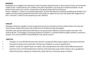PREMESSAPartecipare ad un progetto così importante è stata una grossa opportunità per la nostra piccola  Scuola, ma nonostante i dubbi iniziali, i risultati ottenuti con i bambini sono stati sorprendenti, non tanto per il materiale prodotto, ma per quello che loro stessi sono riusciti a comprendere e far proprio della materia Costituzione.  L’essere “cittadino” e “vivere in una società organizzata”, fa parte dell’esperienza scolastica quotidiana dei bambini ma il cogliere all’interno della quotidianità momenti di vita sociale con regole che non sono solo quelle dell’insegnante ma sono “universali”, è stata una vera sorpresa per tutti i bambini!         FINALITA’         Sviluppare nell’alunno cittadino il senso di appartenenza ad una comunità e formare cittadini italiani che siano allo stesso tempo cittadini dell’Europa e del mondo erano le finalità principali del progetto.          Calandole nello specifico della Scuola dell’Infanzia, con questo lavoro abbiamo cercato di scoprire che oltre “L’IO” esistono gli altri, i loro bisogni e la necessità di gestire le relazioni o i contrasti attraverso regole condivise, riconoscere dunque  che ci sono dei DIRITTI e dei DOVERI per tutti, grandi e piccini!OBIETTIVI          Sviluppare il senso dell’identità personale ed essere consapevole delle proprie esigenze e dei propri sentimenti          Conoscere la propria storia personale e familiare per sviluppare un senso di appartenenza          Stabilire  con gli altri rapporti basati sul rispetto, nella consapevolezza che esistono delle differenze personali          Conoscere alcuni concetti fondamentali contenuti nella Costituzione quali: diritto e dovere, pace, uguaglianza,                         diritto all’istruzione, rispetto per il patrimonio, diritto alla vita, al nome,alla salute e al lavoro. 